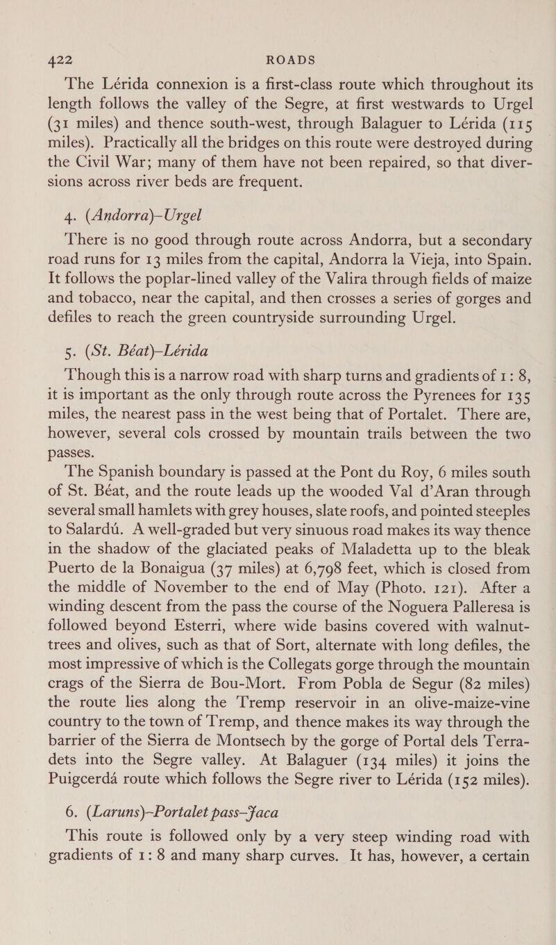 The Lérida connexion is a first-class route which throughout its length follows the valley of the Segre, at first westwards to Urgel (31 miles) and thence south-west, through Balaguer to Lérida (115 miles). Practically all the bridges on this route were destroyed during the Civil War; many of them have not been repaired, so that diver- sions across river beds are frequent. 4. (Andorra)—Urgel There is no good through route across Andorra, but a secondary road runs for 13 miles from the capital, Andorra la Vieja, into Spain. It follows the poplar-lined valley of the Valira through fields of maize and tobacco, near the capital, and then crosses a series of gorges and defiles to reach the green countryside surrounding Urgel. 5. (St. Béat)—Lérida Though this is a narrow road with sharp turns and gradients of 1: 8, it is important as the only through route across the Pyrenees for 135 miles, the nearest pass in the west being that of Portalet. There are, however, several cols crossed by mountain trails between the two passes. The Spanish boundary is passed at the Pont du Roy, 6 miles south of St. Béat, and the route leads up the wooded Val d’Aran through several small hamlets with grey houses, slate roofs, and pointed steeples to Salardu. A well-graded but very sinuous road makes its way thence in the shadow of the glaciated peaks of Maladetta up to the bleak Puerto de la Bonaigua (37 miles) at 6,798 feet, which is closed from the middle of November to the end of May (Photo. 121). After a winding descent from the pass the course of the Noguera Palleresa is followed beyond Esterri, where wide basins covered with walnut- trees and olives, such as that of Sort, alternate with long defiles, the most impressive of which is the Collegats gorge through the mountain crags of the Sierra de Bou-Mort. From Pobla de Segur (82 miles) the route lies along the Tremp reservoir in an olive-maize-vine country to the town of ‘Tremp, and thence makes its way through the barrier of the Sierra de Montsech by the gorge of Portal dels Terra- dets into the Segre valley. At Balaguer (134 miles) it joins the Puigcerda route which follows the Segre river to Lérida (152 miles). 6. (Laruns)~Portalet pass—faca This route is followed only by a very steep winding road with gradients of 1: 8 and many sharp curves. It has, however, a certain