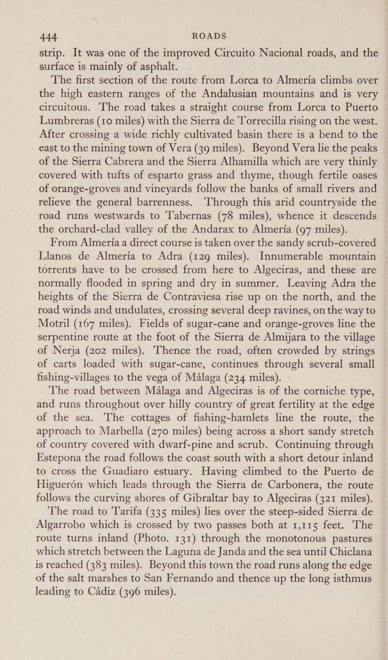 strip. It was one of the improved Circuito Nacional roads, and the surface is mainly of asphalt. The first section of the route from Lorca to Almeria climbs over the high eastern ranges of the Andalusian mountains and is very circuitous. The road takes a straight course from Lorca to Puerto Lumbreras (10 miles) with the Sierra de 'Torrecilla rising on the west. After crossing a wide richly cultivated basin there is a bend to the east to the mining town of Vera (39 miles). Beyond Vera lie the peaks of the Sierra Cabrera and the Sierra Alhamilla which are very thinly covered with tufts of esparto grass and thyme, though fertile oases of orange-groves and vineyards follow the banks of small rivers and relieve the general barrenness. ‘Through this arid countryside the road runs westwards to Tabernas (78 miles), whence it descends the orchard-clad valley of the Andarax to Almeria (97 miles). From Almeria a direct course is taken over the sandy scrub-covered Llanos de Almeria to Adra (129 miles). Innumerable mountain torrents have to be crossed from here to Algeciras, and these are normally flooded in spring and dry in summer. Leaving Adra the heights of the Sierra de Contraviesa rise up on the north, and the road winds and undulates, crossing several deep ravines, on the way to Motril (167 miles). Fields of sugar-cane and orange-groves line the serpentine route at the foot of the Sierra de Almyara to the village of Nerja (202 miles). Thence the road, often crowded by strings of carts loaded with sugar-cane, continues through several small fishing-villages to the vega of Malaga (234 miles). - The road between Malaga and Algeciras is of the corniche type, and runs throughout over hilly country of great fertility at the edge of the sea. The cottages of fishing-hamlets line the route, the approach to Marbella (270 miles) being across a short sandy stretch of country covered with dwarf-pine and scrub. Continuing through Estepona the road follows the coast south with a short detour inland to cross the Guadiaro estuary. Having climbed to the Puerto de Higuerén which leads through the Sierra de Carbonera, the route follows the curving shores of Gibraltar bay to Algeciras (321 miles). The road to Tarifa (335 miles) lies over the steep-sided Sierra de Algarrobo which is crossed by two passes both at 1,115 feet. The route turns inland (Photo. 131) through the monotonous pastures which stretch between the Laguna de Janda and the sea until Chiclana is reached (383 miles). Beyond this town the road runs along the edge of the salt marshes to San Fernando and thence up the long isthmus leading to Cadiz (396 miles).