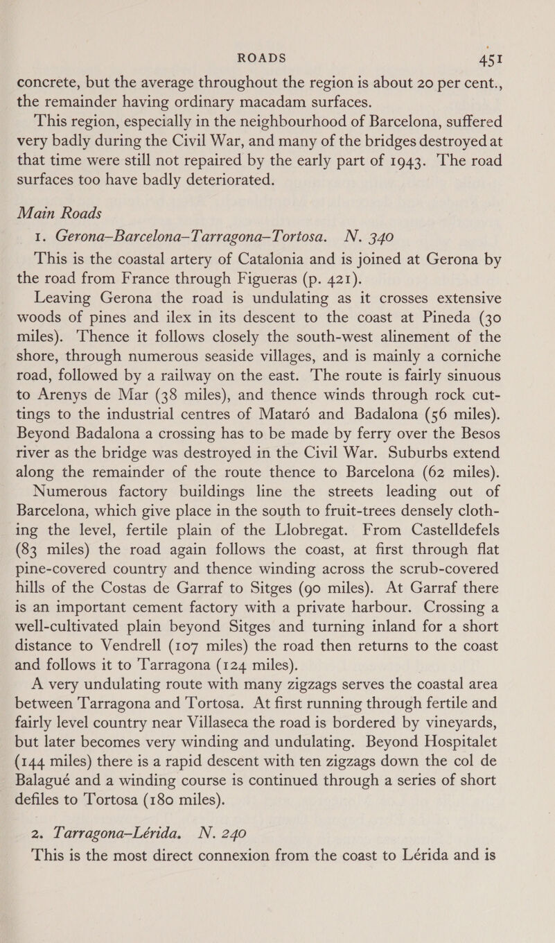 concrete, but the average throughout the region is about 20 per cent., the remainder having ordinary macadam surfaces. This region, especially in the neighbourhood of Barcelona, suffered very badly during the Civil War, and many of the bridges destroyed at that time were still not repaired by the early part of 1943. The road surfaces too have badly deteriorated. Main Roads 1. Gerona—Barcelona—Tarragona—Tortosa. N. 340 This is the coastal artery of Catalonia and is joined at Gerona by the road from France through Figueras (p. 421). Leaving Gerona the road is undulating as it crosses extensive woods of pines and ilex in its descent to the coast at Pineda (30 miles). ‘Thence it follows closely the south-west alinement of the shore, through numerous seaside villages, and is mainly a corniche road, followed by a railway on the east. The route is fairly sinuous to Arenys de Mar (38 miles), and thence winds through rock cut- tings to the industrial centres of Matard and Badalona (56 miles). Beyond Badalona a crossing has to be made by ferry over the Besos river as the bridge was destroyed in the Civil War. Suburbs extend along the remainder of the route thence to Barcelona (62 miles). Numerous factory buildings line the streets leading out of Barcelona, which give place in the south to fruit-trees densely cloth- ing the level, fertile plain of the Llobregat. From Castelldefels (83 miles) the road again follows the coast, at first through flat pine-covered country and thence winding across the scrub-covered hills of the Costas de Garraf to Sitges (go miles). At Garraf there is an important cement factory with a private harbour. Crossing a well-cultivated plain beyond Sitges and turning inland for a short distance to Vendrell (107 miles) the road then returns to the coast and follows it to Tarragona (124 miles). A very undulating route with many zigzags serves the coastal area between Tarragona and Tortosa. At first running through fertile and fairly level country near Villaseca the road is bordered by vineyards, but later becomes very winding and undulating. Beyond Hospitalet (144 miles) there is a rapid descent with ten zigzags down the col de Balagué and a winding course is continued through a series of short defiles to 'Tortosa (180 miles). 2. Tarragona—Lérida. N. 240 This is the most direct connexion from the coast to Lérida and is