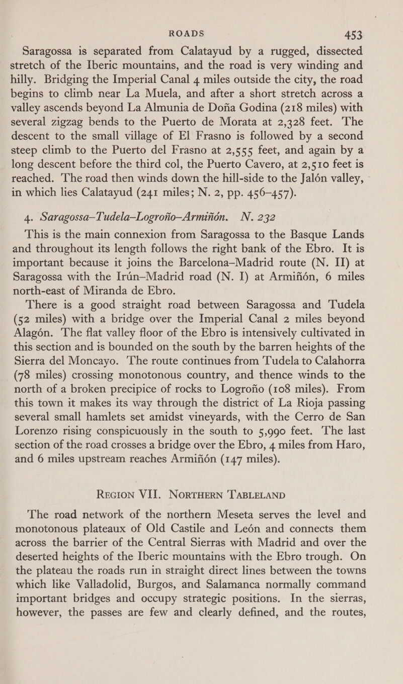 Saragossa is separated from Calatayud by a rugged, dissected stretch of the [beric mountains, and the road is very winding and hilly. Bridging the Imperial Canal 4 miles outside the city, the road begins to climb near La Muela, and after a short stretch across a valley ascends beyond La Almunia de Dona Godina (218 miles) with several zigzag bends to the Puerto de Morata at 2,328 feet. The descent to the small village of El Frasno is followed by a second steep climb to the Puerto del Frasno at 2,555 feet, and again by a long descent before the third col, the Puerto Cavero, at 2,510 feet is reached. The road then winds down the hill-side to the Jalén valley, in which lies Calatayud (241 miles; N. 2, pp. 456-457). 4. Saragossa~Tudela—Logrotio-Armition. N. 232 This is the main connexion from Saragossa to the Basque Lands and throughout its length follows the right bank of the Ebro. It is important because it joins the Barcelona—Madrid route (N. II) at Saragossa with the Irun—Madrid road (N. I) at Armifién, 6 miles north-east of Miranda de Ebro. There is a good straight road between Saragossa and Tudela (52 miles) with a bridge over the Imperial Canal 2 miles beyond Alagén. The flat valley floor of the Ebro is intensively cultivated in this section and is bounded on the south by the barren heights of the Sierra del Moncayo. The route continues from ‘Tudela to Calahorra (78 miles) crossing monotonous country, and thence winds to the north of a broken precipice of rocks to Logrofio (108 miles). From this town it makes its way through the district of La Rioja passing several small hamlets set amidst vineyards, with the Cerro de San Lorenzo rising conspicuously in the south to 5,990 feet. ‘The last section of the road crosses a bridge over the Ebro, 4 miles from Haro, and 6 miles upstream reaches Armifién (147 miles). ReGcion VIJ. NorTHERN 'TABLELAND The road network of the northern Meseta serves the level and monotonous plateaux of Old Castile and Leén and connects them across the barrier of the Central Sierras with Madrid and over the deserted heights of the Iberic mountains with the Ebro trough. On the plateau the roads run in straight direct lines between the towns which like Valladolid, Burgos, and Salamanca normally command important bridges and occupy strategic positions. In the sierras, however, the passes are few and clearly defined, and the routes,