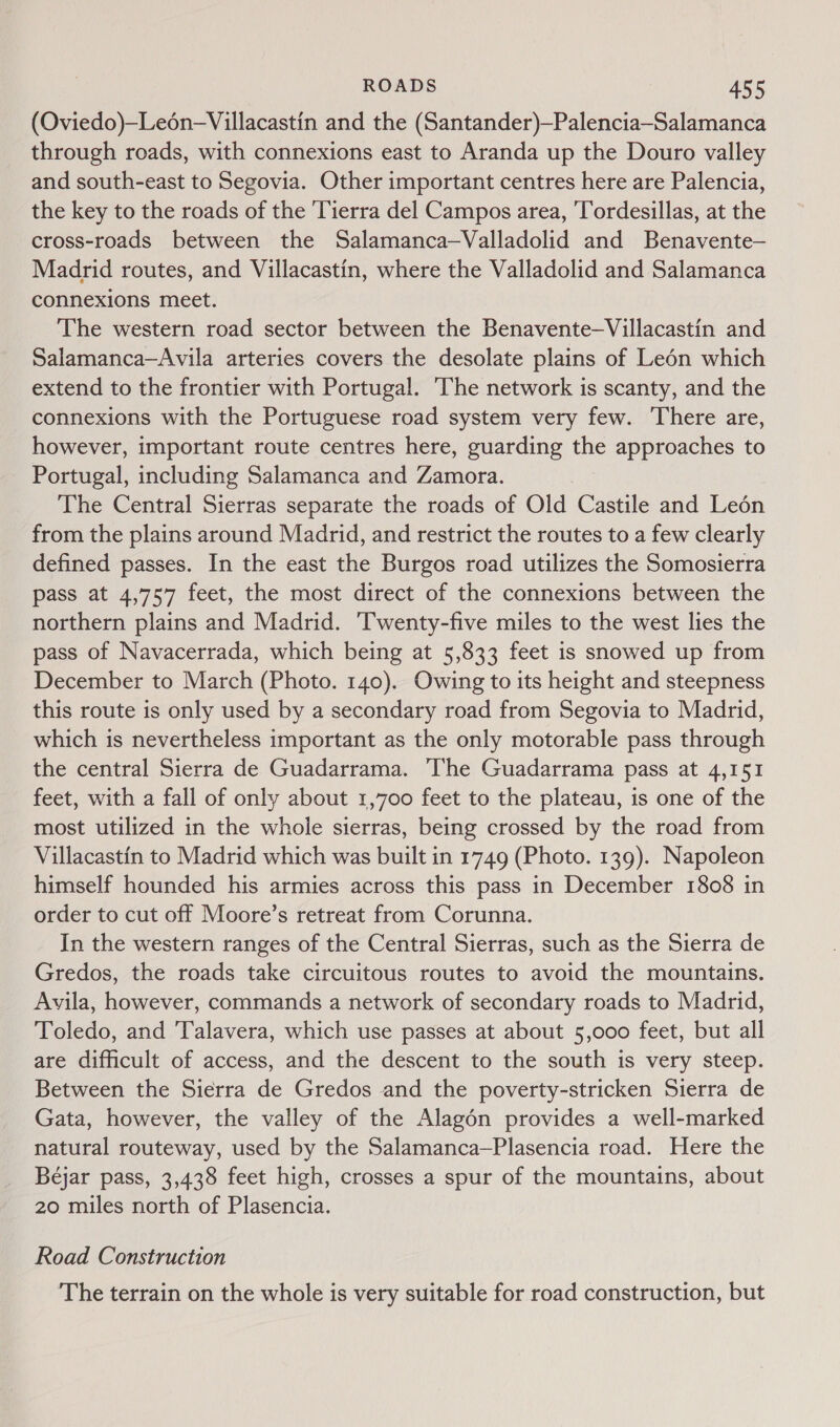 (Oviedo)—Leén-Villacastin and the (Santander)—Palencia—Salamanca through roads, with connexions east to Aranda up the Douro valley and south-east to Segovia. Other important centres here are Palencia, the key to the roads of the Tierra del Campos area, Tordesillas, at the cross-roads between the Salamanca—Valladolid and Benavente— Madrid routes, and Villacastin, where the Valladolid and Salamanca connexions meet. The western road sector between the Benavente—Villacastin and Salamanca—Avila arteries covers the desolate plains of Leén which extend to the frontier with Portugal. The network is scanty, and the connexions with the Portuguese road system very few. ‘There are, however, important route centres here, guarding the approaches to Portugal, including Salamanca and Zamora. The Central Sierras separate the roads of Old Castile and Leén from the plains around Madrid, and restrict the routes to a few clearly defined passes. In the east the Burgos road utilizes the Somosierra pass at 4,757 feet, the most direct of the connexions between the northern plains and Madrid. Twenty-five miles to the west lies the pass of Navacerrada, which being at 5,833 feet is snowed up from December to March (Photo. 140). Owing to its height and steepness this route is only used by a secondary road from Segovia to Madrid, which is nevertheless important as the only motorable pass through the central Sierra de Guadarrama. The Guadarrama pass at 4,151 feet, with a fall of only about 1,700 feet to the plateau, is one of the most utilized in the whole sierras, being crossed by the road from Villacastin to Madrid which was built in 1749 (Photo. 139). Napoleon himself hounded his armies across this pass in December 1808 in order to cut off Moore’s retreat from Corunna. In the western ranges of the Central Sierras, such as the Sierra de Gredos, the roads take circuitous routes to avoid the mountains. Avila, however, commands a network of secondary roads to Madrid, Toledo, and ‘Talavera, which use passes at about 5,000 feet, but all are difficult of access, and the descent to the south is very steep. Between the Sierra de Gredos and the poverty-stricken Sierra de Gata, however, the valley of the Alagén provides a well-marked natural routeway, used by the Salamanca—Plasencia road. Here the Béjar pass, 3,438 feet high, crosses a spur of the mountains, about 20 miles north of Plasencia. Road Construction The terrain on the whole is very suitable for road construction, but