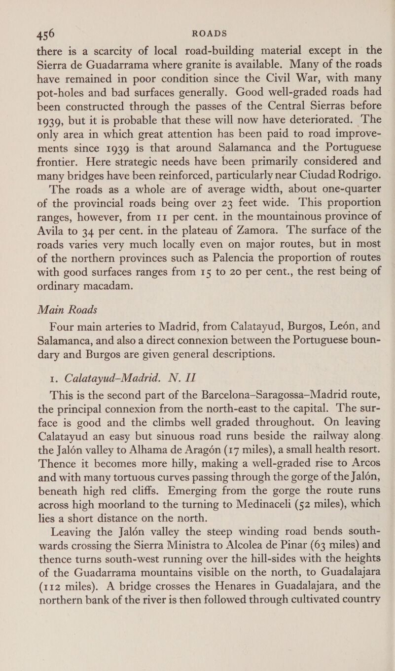 there is a scarcity of local road-building material except in the Sierra de Guadarrama where granite is available. Many of the roads have remained in poor condition since the Civil War, with many pot-holes and bad surfaces generally. Good well-graded roads had © been constructed through the passes of the Central Sierras before 1939, but it is probable that these will now have deteriorated. ‘The only area in which great attention has been paid to road improve- ments since 1939 is that around Salamanca and the Portuguese frontier. Here strategic needs have been primarily considered and many bridges have been reinforced, particularly near Ciudad Rodrigo. The roads as a whole are of average width, about one-quarter of the provincial roads being over 23 feet wide. This proportion ranges, however, from 11 per cent. in the mountainous province of Avila to 34 per cent. in the plateau of Zamora. The surface of the roads varies very much locally even on major routes, but in most of the northern provinces such as Palencia the proportion of routes with good surfaces ranges from 15 to 20 per cent., the rest being of ordinary macadam. Main Roads Four main arteries to Madrid, from Calatayud, Burgos, Leén, and Salamanca, and also a direct connexion between the Portuguese boun- dary and Burgos are given general descriptions. 1. Calatayud—Madrid. N. I This is the second part of the Barcelona—Saragossa—Madrid route, the principal connexion from the north-east to the capital. ‘The sur- face is good and the climbs well graded throughout. On leaving Calatayud an easy but sinuous road runs beside the railway along. the Jalon valley to Alhama de Aragén (17 miles), a small health resort. Thence it becomes more hilly, making a well-graded rise to Arcos and with many tortuous curves passing through the gorge of the Jalon, beneath high red cliffs. Emerging from the gorge the route runs across high moorland to the turning to Medinaceli (52 miles), which lies a short distance on the north. Leaving the Jalén valley the steep winding road bends south- wards crossing the Sierra Ministra to Alcolea de Pinar (63 miles) and thence turns south-west running over the hill-sides with the heights of the Guadarrama mountains visible on the north, to Guadalajara (112 miles). A bridge crosses the Henares in Guadalajara, and the northern bank of the river is then followed through cultivated country