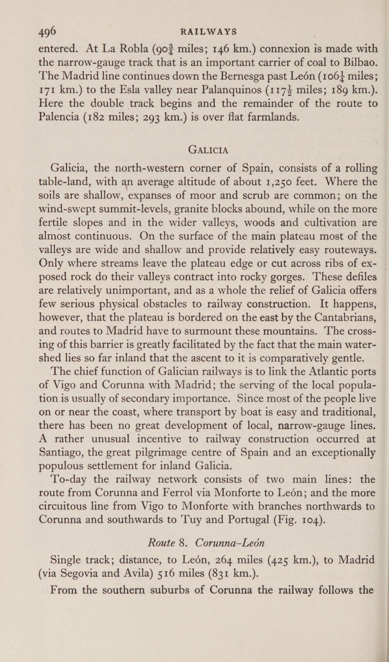 entered. At La Robla (go? miles; 146 km.) connexion is made with the narrow-gauge track that is an important carrier of coal to Bilbao. ‘The Madrid line continues down the Bernesga past Leén (1064 miles; 171 km.) to the Esla valley near Palanquinos (1174 miles; 189 km.).. Here the double track begins and the remainder of the route to Palencia (182 miles; 293 km.) is over flat farmlands. GALICIA Galicia, the north-western corner of Spain, consists of a rolling table-land, with an average altitude of about 1,250 feet. Where the soils are shallow, expanses of moor and scrub are common; on the wind-swept summit-levels, granite blocks abound, while on the more fertile slopes and in the wider valleys, woods and cultivation are almost continuous. On the surface of the main plateau most of the valleys are wide and shallow and provide relatively easy routeways. Only where streams leave the plateau edge or cut across ribs of ex- posed rock do their valleys contract into rocky gorges. These defiles are relatively unimportant, and as a whole the relief of Galicia offers few serious physical obstacles to railway construction. It happens, however, that the plateau is bordered on the east by the Cantabrians, and routes to Madrid have to surmount these mountains. ‘The cross- ing of this barrier is greatly facilitated by the fact that the main water- shed lies so far inland that the ascent to it is comparatively gentle. The chief function of Galician railways is to link the Atlantic ports of Vigo and Corunna with Madrid; the serving of the local popula- tion is usually of secondary importance. Since most of the people live on or near the coast, where transport by boat is easy and traditional, there has been no great development of local, narrow-gauge lines. A rather unusual incentive to railway construction occurred at Santiago, the great pilgrimage centre of Spain and an exceptionally populous settlement for inland Galicia. To-day the railway network consists of two main lines: the route from Corunna and Ferrol via Monforte to Leén; and the more circuitous line from Vigo to Monforte with branches northwards to Corunna and southwards to 'Tuy and Portugal (Fig. 104). Route 8. Corunna—Leon Single track; distance, to Ledén, 264 miles (425 km.), to Madrid (via Segovia and Avila) 516 miles (831 km.). From the southern suburbs of Corunna the railway follows the