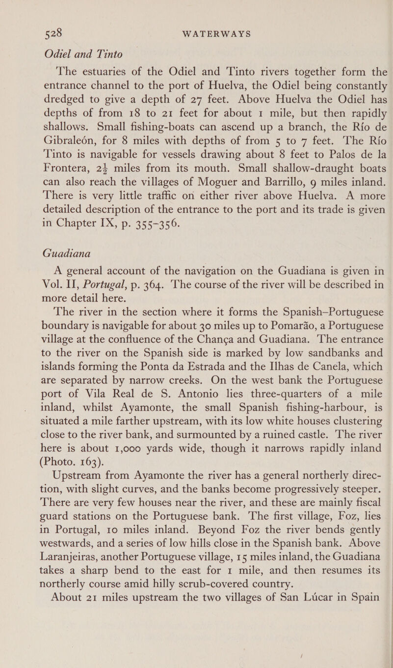 Odiel and Tinto The estuaries of the Odiel and Tinto rivers together form the entrance channel to the port of Huelva, the Odiel being constantly dredged to give a depth of 27 feet. Above Huelva the Odiel has depths of from 18 to 21 feet for about 1 mile, but then rapidly shallows. Small fishing-boats can ascend up a branch, the Rio de Gibraleén, for 8 miles with depths of from 5 to 7 feet. The Rio Tinto is navigable for vessels drawing about 8 feet to Palos de la Frontera, 24 miles from its mouth. Small shallow-draught boats can also reach the villages of Moguer and Barrillo, 9 miles inland. There is very little traffic on either river above Huelva. A more detailed description of the entrance to the port and its trade is given in Chapter IX, p. 355-356. Guadiana A general account of the navigation on the Guadiana is given in Vol. II, Portugal, p. 364. The course of the river will be described in more detail here. The river in the section where it forms the Spanish—Portuguese boundary is navigable for about 30 miles up to Pomardao, a Portuguese village at the confluence of the Chang¢a and Guadiana. The entrance to the river on the Spanish side is marked by low sandbanks and islands forming the Ponta da Estrada and the Ilhas de Canela, which are separated by narrow creeks. On the west bank the Portuguese port of Vila Real de S. Antonio lies three-quarters of a mile inland, whilst Ayamonte, the small Spanish fishing-harbour, is situated a mile farther upstream, with its low white houses clustering close to the river bank, and surmounted by a ruined castle. ‘The river here is about 1,000 yards wide, though it narrows rapidly inland (Photo. 163). Upstream from Ayamonte the river has a general northerly direc- tion, with slight curves, and the banks become progressively steeper. There are very few houses near the river, and these are mainly fiscal guard stations on the Portuguese bank. ‘The first village, Foz, lies in Portugal, 10 miles inland. Beyond Foz the river bends gently westwards, and a series of low hills close in the Spanish bank. Above Laranjeiras, another Portuguese village, 15 miles inland, the Guadiana takes a sharp bend to the east for 1 mile, and then resumes its northerly course amid hilly scrub-covered country. About 21 miles upstream the two villages of San Lucar in Spain