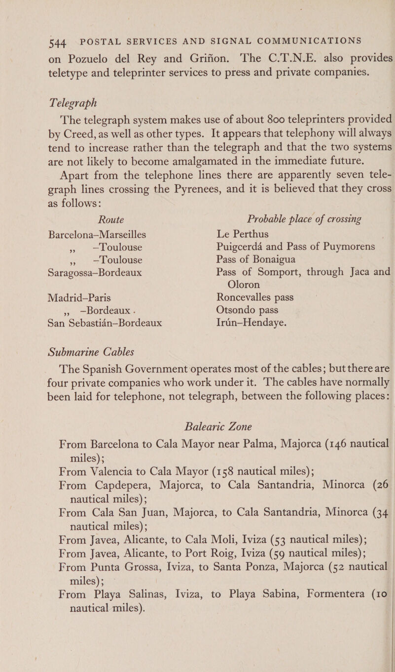 on Pozuelo del Rey and Grifion. The C.T.N.E. also provides teletype and teleprinter services to press and private companies. Telegraph | The telegraph system makes use of about 800 teleprinters provided by Creed, as well as other types. It appears that telephony will always tend to increase rather than the telegraph and that the two systems are not likely to become amalgamated in the immediate future. Apart from the telephone lines there are apparently seven tele- graph lines crossing the Pyrenees, and it is believed that they cross as follows: Route Probable place of crossing Barcelona—Marseilles Le Perthus . » —Loulouse Puigcerda and Pass of Puymorens », —Loulouse Pass of Bonaigua Saragossa—Bordeaux Pass of Somport, through Jaca and Oloron Madrid—Paris Roncevalles pass » —Bordeaux . Otsondo pass San Sebasti4n—Bordeaux Irun—Hendaye. Submarine Cables The Spanish Government operates most of the cables; but there are four private companies who work under it. ‘The cables have normally been laid for telephone, not telegraph, between the following places: Balearic Zone From Barcelona to Cala Mayor near Palma, Majorca (146 nautical miles); From Valencia to Cala Mayor (158 nautical miles); From Capdepera, Majorca, to Cala Santandria, Minorca (26 nautical miles); From Cala San Juan, Majorca, to Cala Santandria, Minorca (34 nautical miles); From Javea, Alicante, to Cala Moli, Iviza (53 nautical miles); From Javea, Alicante, to Port Roig, Iviza (59 nautical miles); From Punta Grossa, Iviza, to Santa Ponza, Majorca (52 nautical miles); — | From Playa Salinas, Iviza, to Playa Sabina, Formentera (10 | nautical miles). |