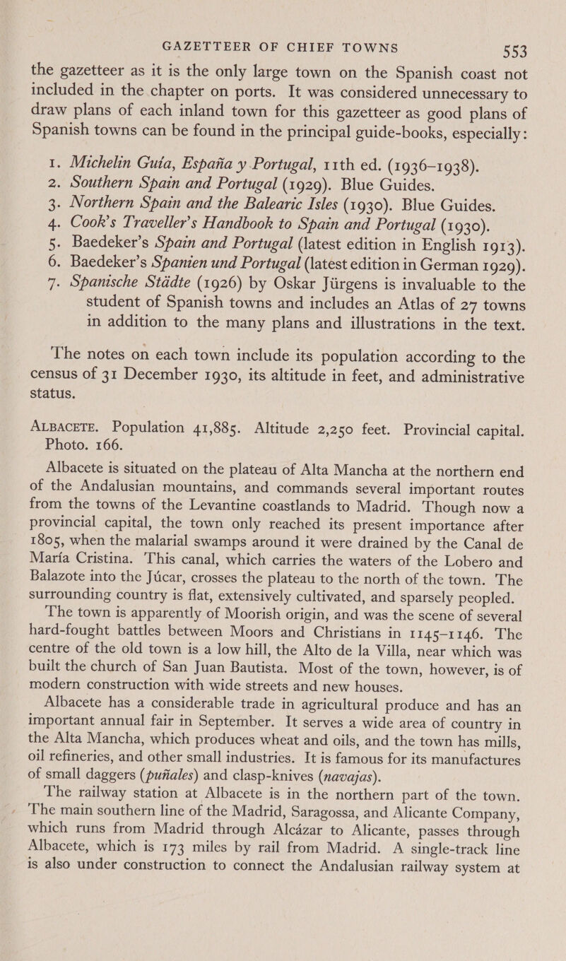 the gazetteer as it is the only large town on the Spanish coast not included in the chapter on ports. It was considered unnecessary to draw plans of each inland town for this gazetteer as good plans of Spanish towns can be found in the principal guide-books, especially : - Michelin Guta, Espana y Portugal, 11th ed. (1936-1938). . Southern Spain and Portugal (1929). Blue Guides. . Northern Spain and the Balearic Isles (1930). Blue Guides. . Cook’s Traveller’s Handbook to Spain and Portugal (1930). . Baedeker’s Spain and Portugal (latest edition in English 1913). . Baedeker’s Spanien und Portugal (latest edition in German 1929). . Spantsche Stddte (1926) by Oskar Jiirgens is invaluable to the student of Spanish towns and includes an Atlas of 27 towns in addition to the many plans and illustrations in the text. SOW BW ND The notes on each town include its population according to the census of 31 December 1930, its altitude in feet, and administrative Status. ALBACETE. Population 41,885. Altitude 2,250 feet. Provincial capital. Photo. 166. Albacete is situated on the plateau of Alta Mancha at the northern end of the Andalusian mountains, and commands several important routes from the towns of the Levantine coastlands to Madrid. Though now a provincial capital, the town only reached its present importance after 1805, when the malarial swamps around it were drained by the Canal de Maria Cristina. This canal, which carries the waters of the Lobero and Balazote into the Jucar, crosses the plateau to the north of the town. The surrounding country is flat, extensively cultivated, and sparsely peopled. ‘The town is apparently of Moorish origin, and was the scene of several hard-fought battles between Moors and Christians in 1145-1146. The centre of the old town is a low hill, the Alto de la Villa, near which was built the church of San Juan Bautista. Most of the town, however, is of modern construction with wide streets and new houses. Albacete has a considerable trade in agricultural produce and has an important annual fair in September. It serves a wide area of country in the Alta Mancha, which produces wheat and oils, and the town has mills, oil refineries, and other small industries. It is famous for its manufactures of small daggers (pufiales) and clasp-knives (navajas). The railway station at Albacete is in the northern part of the town. _ The main southern line of the Madrid, Saragossa, and Alicante Company, which runs from Madrid through Alcazar to Alicante, passes through Albacete, which is 173 miles by rail from Madrid. A single-track line is also under construction to connect the Andalusian railway system at