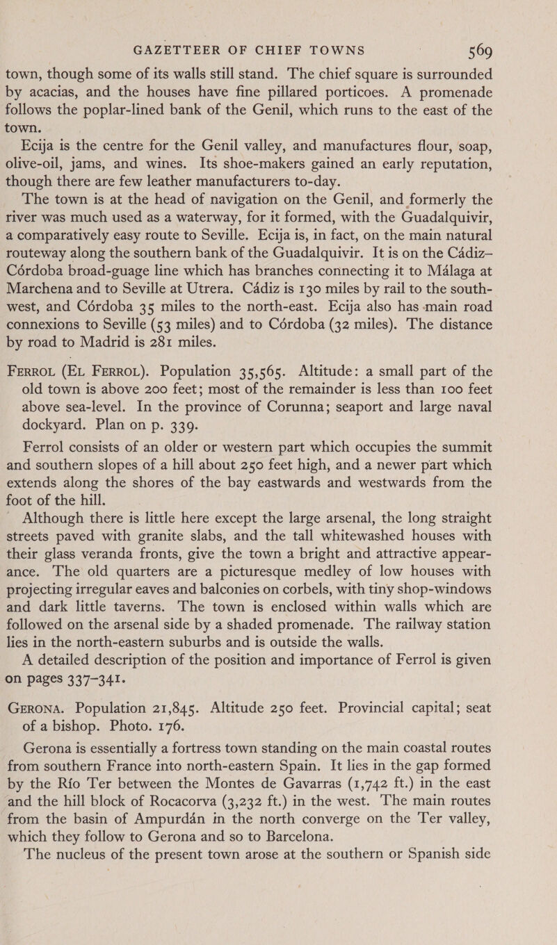 town, though some of its walls still stand. The chief square is surrounded by acacias, and the houses have fine pillared porticoes. A promenade follows the poplar-lined bank of the Genil, which runs to the east of the town. Ecija is the centre for the Genil valley, and manufactures flour, soap, olive-oil, jams, and wines. Its shoe-makers gained an early reputation, though there are few leather manufacturers to-day. The town is at the head of navigation on the Genil, and formerly the river was much used as a waterway, for it formed, with the Guadalquivir, a comparatively easy route to Seville. Ecija is, in fact, on the main natural routeway along the southern bank of the Guadalquivir. It is on the Cadiz— Cordoba broad-guage line which has branches connecting it to Malaga at Marchena and to Seville at Utrera. Cadiz is 130 miles by rail to the south- west, and Cordoba 35 miles to the north-east. Ecija also has main road connexions to Seville (53 miles) and to Cordoba (32 miles). The distance by road to Madrid is 281 miles. FERROL (EL FERROL). Population 35,565. Altitude: a small part of the old town is above 200 feet; most of the remainder is less than 100 feet above sea-level. In the province of Corunna; seaport and large naval dockyard. Plan on p. 339. Ferrol consists of an older or western part which occupies the summit and southern slopes of a hill about 250 feet high, and a newer part which extends along the shores of the bay eastwards and westwards from the foot of the hill. Although there is little here except the large arsenal, the long straight streets paved with granite slabs, and the tall whitewashed houses with their glass veranda fronts, give the town a bright and attractive appear- ance. The old quarters are a picturesque medley of low houses with projecting irregular eaves and balconies on corbels, with tiny shop-windows and dark little taverns. The town is enclosed within walls which are followed on the arsenal side by a shaded promenade. The railway station lies in the north-eastern suburbs and is outside the walls. A detailed description of the position and importance of Ferrol is given on pages 337-341. Gerona. Population 21,845. Altitude 250 feet. Provincial capital; seat of a bishop. Photo. 176. Gerona is essentially a fortress town standing on the main coastal routes from southern France into north-eastern Spain. It lies in the gap formed by the Rio Ter between the Montes de Gavarras (1,742 ft.) in the east and the hill block of Rocacorva (3,232 ft.) in the west. ‘he main routes from the basin of Ampurdan in the north converge on the Ter valley, which they follow to Gerona and so to Barcelona. The nucleus of the present town arose at the southern or Spanish side