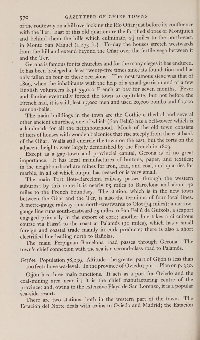 of the routeway on a hill overlooking the Rio Ofar just before its confluence with the Ter. East of this old quarter are the fortified slopes of Montjuich in Monte San Miguel (1,273 ft.). To-day the houses stretch westwards and the Ter. Gerona is famous for its churches and for the many sieges it has endured. It has been besieged at least twenty-five times since its foundation and has only fallen on four of these occasions. The most famous siege was that of 1809, when the inhabitants with the help of a small garrison and of a few and famine eventually forced the town to capitulate, but not before the French had, it is said, lost 15,000 men and used 20,000 bombs and 60,000 cannon-balls. The main buildings in the town are the Gothic cathedral and several other ancient churches, one of which (San Felit) has a bell-tower which is a landmark for all the neighbourhood. Much of the old town consists of tiers of houses with wooden balconies that rise steeply from the east bank of the Ofiar. Walls still encircle the town on the east, but the forts on the adjacent heights were largely demolished by the French in 1809. Except as a gap-town and provincial capital, Gerona is of no great importance. It has local manufactures of buttons, paper, and textiles ; in the neighbourhood are mines for iron, lead, and coal, and quarries for marble, in all of which output has ceased or is very small. The main Port Bou—Barcelona railway passes through the western suburbs; by this route it is nearly 65 miles to Barcelona and about 42 miles to the French boundary. The station, which is in the new town between the Ofiar and the Ter, is also the terminus of four local lines. A metre-gauge railway runs north-westwards to Olot (34 miles); a narrow- gauge line runs south-eastward 25 miles to San Feliu de Guixols, a seaport engaged primarily in the export of cork; another line takes a circuitous course via Flass4 to the coast at Palamds (31 miles), which has a small foreign and coastal trade mainly in cork products; there is also a short electrified line leading north to Bafilas. The main Perpignan—Barcelona road passes through Gerona. The town’s chief connexion with the sea is a second-class road to Palamos. Gyn. Population 78,239. Altitude: the greater part of Gijon is less than 100 feet above sea-level. Inthe province of Oviedo; port. Plan on p. 330. Gijén has three main functions. It acts as a port for Oviedo and the coal-mining area near it; it is the chief manufacturing centre of the province; and, owing to the extensive Playa de San Lorenzo, it is a popular sea-side resort. There are two stations, both in the western part of the town. The Estacién del Norte deals with trains to Oviedo and Madrid; the Estacion