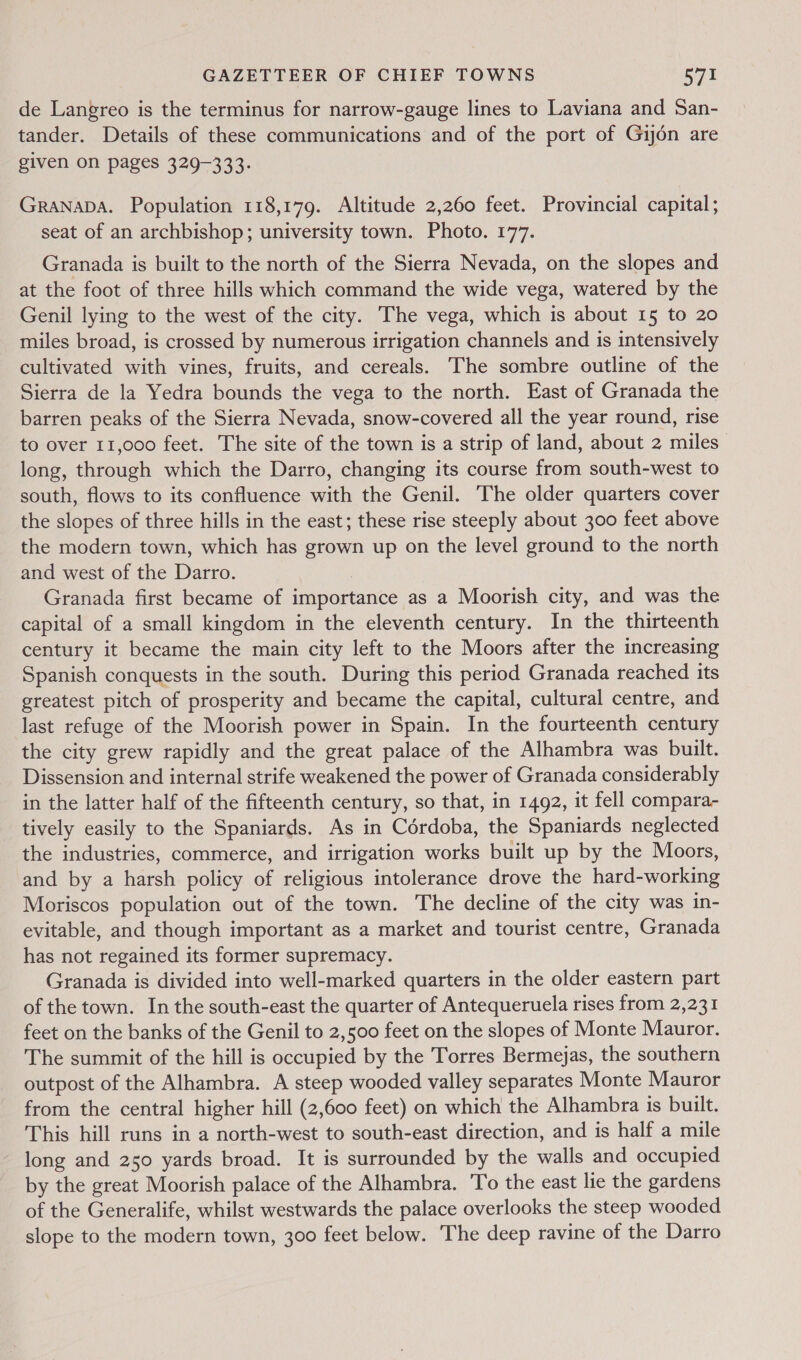 de Langreo is the terminus for narrow-gauge lines to Laviana and San- tander. Details of these communications and of the port of Gij6én are given on pages 329-333. Granapa. Population 118,179. Altitude 2,260 feet. Provincial capital; seat of an archbishop; university town. Photo. 177. Granada is built to the north of the Sierra Nevada, on the slopes and at the foot of three hills which command the wide vega, watered by the Genil lying to the west of the city. The vega, which is about 15 to 20 miles broad, is crossed by numerous irrigation channels and is intensively cultivated with vines, fruits, and cereals. The sombre outline of the Sierra de la Yedra bounds the vega to the north. East of Granada the barren peaks of the Sierra Nevada, snow-covered all the year round, rise to over 11,000 feet. The site of the town is a strip of land, about 2 miles long, through which the Darro, changing its course from south-west to south, flows to its confluence with the Genil. The older quarters cover the slopes of three hills in the east; these rise steeply about 300 feet above the modern town, which has grown up on the level ground to the north and west of the Darro. Granada first became of importance as a Moorish city, and was the capital of a small kingdom in the eleventh century. In the thirteenth century it became the main city left to the Moors after the increasing Spanish conquests in the south. During this period Granada reached its greatest pitch of prosperity and became the capital, cultural centre, and last refuge of the Moorish power in Spain. In the fourteenth century the city grew rapidly and the great palace of the Alhambra was built. Dissension and internal strife weakened the power of Granada considerably in the latter half of the fifteenth century, so that, in 1492, it fell compara- tively easily to the Spaniards. As in Cérdoba, the Spaniards neglected the industries, commerce, and irrigation works built up by the Moors, and by a harsh policy of religious intolerance drove the hard-working Moriscos population out of the town. The decline of the city was in- evitable, and though important as a market and tourist centre, Granada has not regained its former supremacy. Granada is divided into well-marked quarters in the older eastern part of the town. In the south-east the quarter of Antequeruela rises from 2,231 feet on the banks of the Genil to 2,500 feet on the slopes of Monte Mauror. The summit of the hill is occupied by the Torres Bermejas, the southern outpost of the Alhambra. A steep wooded valley separates Monte Mauror from the central higher hill (2,600 feet) on which the Alhambra is built. This hill runs in a north-west to south-east direction, and is half a mile long and 250 yards broad. It is surrounded by the walls and occupied by the great Moorish palace of the Alhambra. To the east lie the gardens of the Generalife, whilst westwards the palace overlooks the steep wooded slope to the modern town, 300 feet below. The deep ravine of the Darro