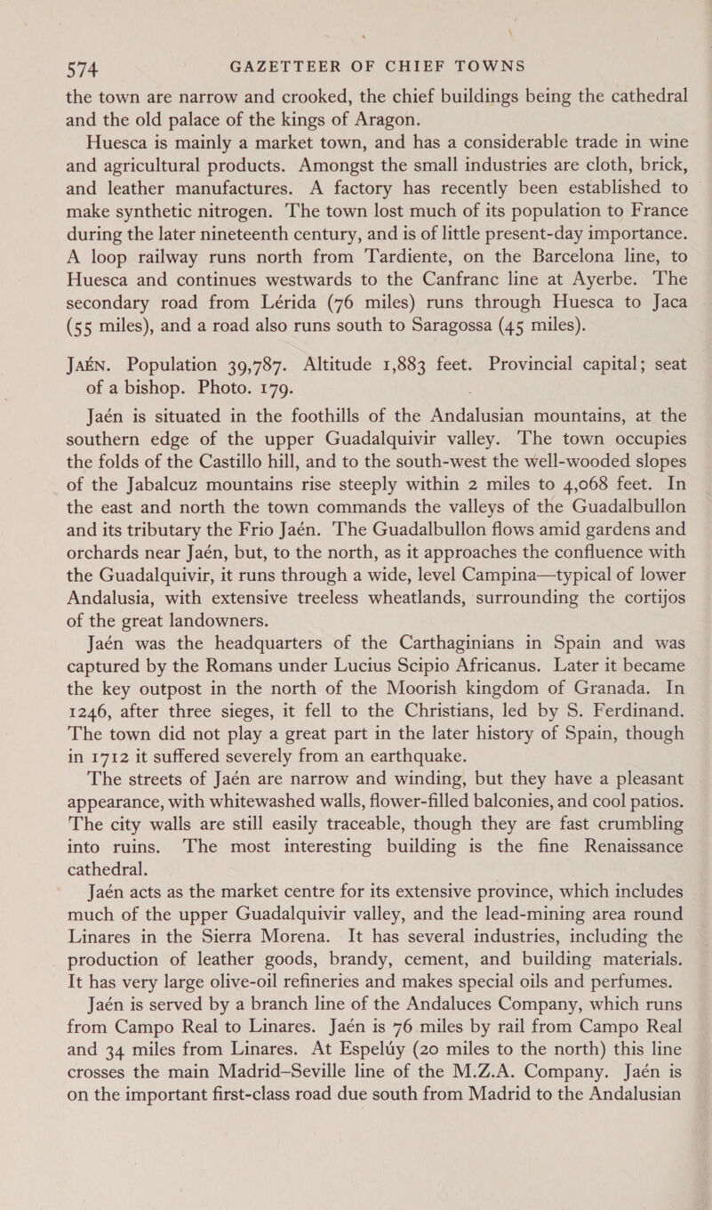 \ 574 GAZETTEER OF CHIEF TOWNS the town are narrow and crooked, the chief buildings being the cathedral and the old palace of the kings of Aragon. Huesca is mainly a market town, and has a considerable trade in wine and agricultural products. Amongst the small industries are cloth, brick, and leather manufactures. A factory has recently been established to — make synthetic nitrogen. The town lost much of its population to France during the later nineteenth century, and is of little present-day importance. A loop railway runs north from Tardiente, on the Barcelona line, to Huesca and continues westwards to the Canfranc line at Ayerbe. ‘The secondary road from Lérida (76 miles) runs through Huesca to Jaca (55 miles), and a road also runs south to Saragossa (45 miles). JaEN. Population 39,787. Altitude 1,883 feet. Provincial capital; seat of a bishop. Photo. 179. Jaén is situated in the foothills of the Andalusian mountains, at the southern edge of the upper Guadalquivir valley. The town occupies the folds of the Castillo hill, and to the south-west the well-wooded slopes of the Jabalcuz mountains rise steeply within 2 miles to 4,068 feet. In the east and north the town commands the valleys of the Guadalbullon and its tributary the Frio Jaén. The Guadalbullon flows amid gardens and orchards near Jaén, but, to the north, as it approaches the confluence with the Guadalquivir, it runs through a wide, level Campina—typical of lower Andalusia, with extensive treeless wheatlands, surrounding the cortios of the great landowners. Jaén was the headquarters of the Carthaginians in Spain and was captured by the Romans under Lucius Scipio Africanus. Later it became the key outpost in the north of the Moorish kingdom of Granada. In 1246, after three sieges, it fell to the Christians, led by S. Ferdinand. The town did not play a great part in the later history of Spain, though in 1712 it suffered severely from an earthquake. The streets of Jaén are narrow and winding, but they have a pleasant appearance, with whitewashed walls, flower-filled balconies, and cool patios. The city walls are still easily traceable, though they are fast crumbling into ruins. ‘The most interesting building is the fine Renaissance cathedral. Jaén acts as the market centre for its extensive province, which includes much of the upper Guadalquivir valley, and the lead-mining area round Linares in the Sierra Morena. It has several industries, including the production of leather goods, brandy, cement, and building materials. It has very large olive-oil refineries and makes special oils and perfumes. Jaén is served by a branch line of the Andaluces Company, which runs from Campo Real to Linares. Jaén is 76 miles by rail from Campo Real and 34 miles from Linares. At Espeluy (20 miles to the north) this line crosses the main Madrid-—Seville line of the M.Z.A. Company. Jaén is on the important first-class road due south from Madrid to the Andalusian