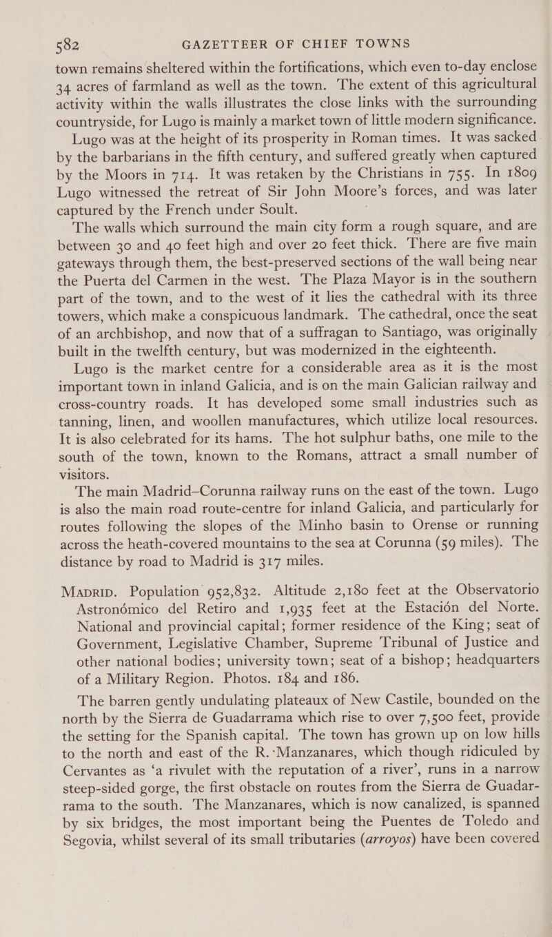 town remains sheltered within the fortifications, which even to-day enclose 34 acres of farmland as well as the town. The extent of this agricultural activity within the walls illustrates the close links with the surrounding countryside, for Lugo is mainly a market town of little modern significance. Lugo was at the height of its prosperity in Roman times. It was sacked. by the barbarians in the fifth century, and suffered greatly when captured by the Moors in 714. It was retaken by the Christians in 755. In 1809 Lugo witnessed the retreat of Sir John Moore’s forces, and was later captured by the French under Soult. 7 The walls which surround the main city form a rough square, and are between 30 and 40 feet high and over 20 feet thick. There are five main gateways through them, the best-preserved sections of the wall being near the Puerta del Carmen in the west. The Plaza Mayor is in the southern part of the town, and to the west of it lies the cathedral with its three towers, which make a conspicuous landmark. The cathedral, once the seat of an archbishop, and now that of a suffragan to Santiago, was originally built in the twelfth century, but was modernized in the eighteenth. Lugo is the market centre for a considerable area as it is the most important town in inland Galicia, and is on the main Galician railway and cross-country roads. It has developed some small industries such as tanning, linen, and woollen manufactures, which utilize local resources. It is also celebrated for its hams. The hot sulphur baths, one mile to the south of the town, known to the Romans, attract a small number of visitors. The main Madrid—Corunna railway runs on the east of the town. Lugo is also the main road route-centre for inland Galicia, and particularly for routes following the slopes of the Minho basin to Orense or running across the heath-covered mountains to the sea at Corunna (59 miles). ‘The distance by road to Madrid is 317 miles. Maprip. Population 952,832. Altitude 2,180 feet at the Observatorio Astronémico del Retiro and 1,935 feet at the Estacidn del Norte. National and provincial capital; former residence of the King; seat of Government, Legislative Chamber, Supreme Tribunal of Justice and other national bodies; university town; seat of a bishop; headquarters _ of a Military Region. Photos. 184 and 186. The barren gently undulating plateaux of New Castile, bounded on the north by the Sierra de Guadarrama which rise to over 7,500 feet, provide — the setting for the Spanish capital. The town has grown up on low hills to the north and east of the R.-Manzanares, which though ridiculed by Cervantes as ‘a rivulet with the reputation of a river’, runs in a narrow steep-sided gorge, the first obstacle on routes from the Sierra de Guadar- rama to the south. The Manzanares, which is now canalized, is spanned by six bridges, the most important being the Puentes de Toledo and Segovia, whilst several of its small tributaries (arroyos) have been covered