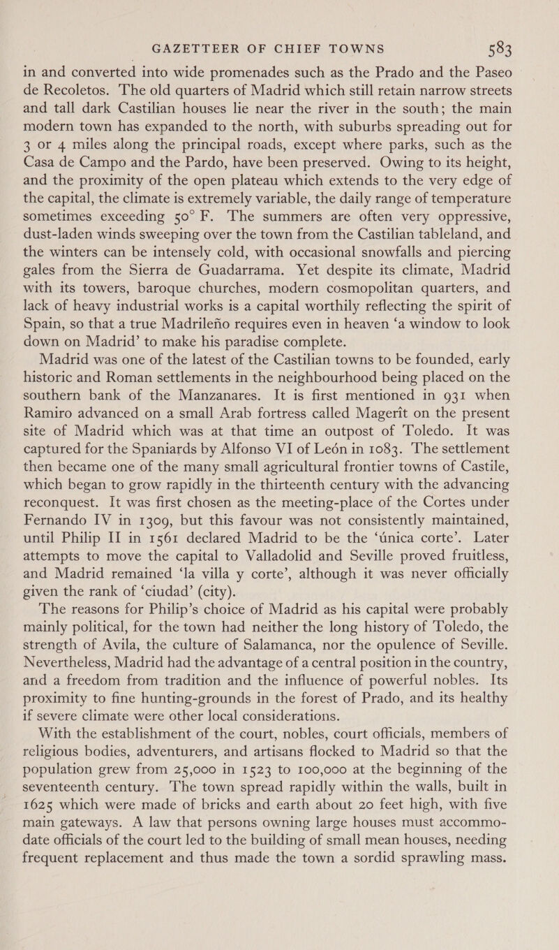 in and converted into wide promenades such as the Prado and the Paseo de Recoletos. The old quarters of Madrid which still retain narrow streets and tall dark Castilian houses lie near the river in the south; the main modern town has expanded to the north, with suburbs spreading out for 3 or 4 miles along the principal roads, except where parks, such as the Casa de Campo and the Pardo, have been preserved. Owing to its height, and the proximity of the open plateau which extends to the very edge of the capital, the climate is extremely variable, the daily range of temperature sometimes exceeding 50° F. The summers are often very oppressive, dust-laden winds sweeping over the town from the Castilian tableland, and the winters can be intensely cold, with occasional snowfalls and piercing gales from the Sierra de Guadarrama. Yet despite its climate, Madrid with its towers, baroque churches, modern cosmopolitan quarters, and lack of heavy industrial works is a capital worthily reflecting the spirit of Spain, so that a true Madrilefio requires even in heaven ‘a window to look down on Madrid’ to make his paradise complete. Madrid was one of the latest of the Castilian towns to be founded, early historic and Roman settlements in the neighbourhood being placed on the southern bank of the Manzanares. It is first mentioned in 931 when Ramiro advanced on a small Arab fortress called Magerit on the present site of Madrid which was at that time an outpost of Toledo. It was captured for the Spaniards by Alfonso VI of Leon in 1083. ‘The settlement then became one of the many small agricultural frontier towns of Castile, which began to grow rapidly in the thirteenth century with the advancing reconquest. It was first chosen as the meeting-place of the Cortes under Fernando IV in 1309, but this favour was not consistently maintained, until Philip II in 1561 declared Madrid to be the ‘unica corte’. Later attempts to move the capital to Valladolid and Seville proved fruitless, and Madrid remained ‘la villa y corte’, although it was never officially given the rank of ‘ciudad’ (city). The reasons for Philip’s choice of Madrid as his capital were probably mainly political, for the town had neither the long history of ‘Toledo, the strength of Avila, the culture of Salamanca, nor the opulence of Seville. Nevertheless, Madrid had the advantage of a central position in the country, and a freedom from tradition and the influence of powerful nobles. Its proximity to fine hunting-grounds in the forest of Prado, and its healthy if severe climate were other local considerations. With the establishment of the court, nobles, court officials, members of religious bodies, adventurers, and artisans flocked to Madrid so that the population grew from 25,000 in 1523 to 100,000 at the beginning of the seventeenth century. The town spread rapidly within the walls, built in 1625 which were made of bricks and earth about 20 feet high, with five main gateways. A law that persons owning large houses must accommo- date officials of the court led to the building of small mean houses, needing frequent replacement and thus made the town a sordid sprawling mass.