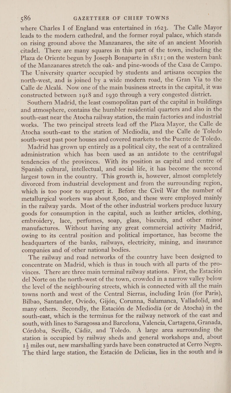 586 GAZETTEER OF CHIEF TOWNS where Charles I of England was entertained in 1623. The Calle Mayor leads to the modern cathedral, and the former royal palace, which stands on rising ground above the Manzanares, the site of an ancient Moorish citadel. There are many squares in this part of the town, including the Plaza de Oriente begun by Joseph Bonaparte in 1811; on the western bank - of the Manzanares stretch the oak- and pine-woods of the Casa de Campo. The University quarter occupied by students and artisans occupies the north-west, and is joined by a wide modern road, the Gran Via to the Calle de Alcala. Now one of the main business streets in the capital, it was constructed between 1918 and 1930 through a very congested district. Southern Madrid, the least cosmopolitan part of the capital in buildings and atmosphere, contains the humbler residential quarters and also in the south-east near the Atocha railway station, the main factories and industrial works. The two principal streets lead off the Plaza Mayor, the Calle de Atocha south-east to the station of Mediodia, and the Calle de Toledo south-west past poor houses and covered markets to the Puente de Toledo. Madrid has grown up entirely as a political city, the seat of a centralized administration which has been used as an antidote to the centrifugal tendencies of the provinces. With its position as capital and centre of Spanish cultural, intellectual, and social life, it has become the second largest town in the country. This growth is, however, almost completely divorced from industrial development and from the surrounding region, which is too poor to support it. Before the Civil War the number of metallurgical workers was about 8,000, and these were employed mainly in the railway yards. Most of the other industrial workers produce luxury goods for consumption in the capital, such as leather articles, clothing, embroidery, lace, perfumes, soap, glass, biscuits, and other minor manufactures. Without having any great commercial activity Madrid, owing to its central position and political importance, has become the headquarters of the banks, railways, electricity, mining, and insurance companies and of other national bodies. The railway and road networks of the country have been designed to concentrate on Madrid, which is thus in touch with all parts of the pro- vinces. There are three main terminal railway stations. First, the Estacion del Norte on the north-west of the town, crowded in a narrow valley below the level of the neighbouring streets, which is connected with all the main towns north and west of the Central Sierras, including Irun (for Paris), Bilbao, Santander, Oviedo, Gijén, Corunna, Salamanca, Valladolid, and many others. Secondly, the Estacién de Mediodia (or de Atocha) in the south-east, which is the terminus for the railway network of the east and south, with lines to Saragossa and Barcelona, Valencia, Cartagena, Granada, Cérdoba, Seville, Cadiz, and Toledo. A large area surrounding the station is occupied by railway sheds and general workshops and, about 14 miles out, new marshalling yards have been constructed at Cerro Negro. The third large station, the Estacién de Delicias, lies in the south and 1s