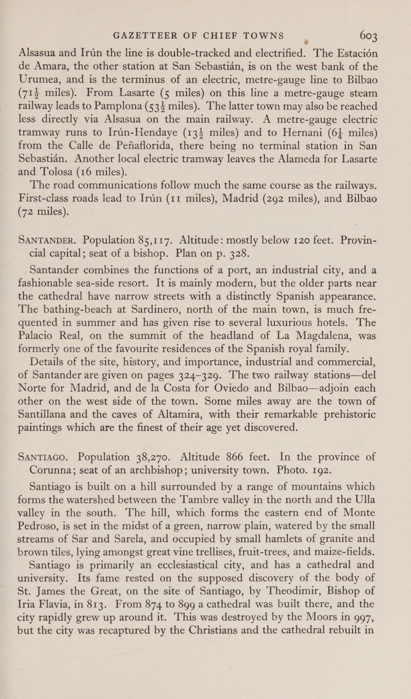 Alsasua and Irdun the line is double-tracked and electrified. The Estacién de Amara, the other station at San Sebastian, is on the west bank of the Urumea, and is the terminus of an electric, metre-gauge line to Bilbao (714 miles). From Lasarte (5 miles) on this line a metre-gauge steam railway leads to Pamplona (534 miles). The latter town may also be reached less directly via Alsasua on the main railway. A metre-gauge electric tramway runs to Irun-Hendaye (134 miles) and to Hernani (64 miles) from the Calle de Pefaflorida, there being no terminal station in San Sebastian. Another local electric tramway leaves the Alameda for Lasarte and Tolosa (16 miles). The road communications follow much the same course as the railways. First-class roads lead to Irtin (11 miles), Madrid (292 miles), and Bilbao (72 miles). SANTANDER. Population 85,117. Altitude: mostly below 120 feet. Provin- cial capital; seat of a bishop. Plan on p. 328. Santander combines the functions of a port, an industrial city, and a fashionable sea-side resort. It is mainly modern, but the older parts near the cathedral have narrow streets with a distinctly Spanish appearance. The bathing-beach at Sardinero, north of the main town, is much fre- quented in summer and has given rise to several luxurious hotels. The Palacio Real, on the summit of the headland of La Magdalena, was formerly one of the favourite residences of the Spanish royal family. Details of the site, history, and importance, industrial and commercial, of Santander are given on pages 324-329. The two railway stations—del Norte for Madrid, and de la Costa for Oviedo and Bilbao—adjoin each other on the west side of the town. Some miles away are the town of Santillana and the caves of Altamira, with their remarkable prehistoric paintings which are the finest of their age yet discovered. SANTIAGO. Population 38,270. Altitude 866 feet. In the province of Corunna; seat of an archbishop; university town. Photo. 192. Santiago is built on a hill surrounded by a range of mountains which forms the watershed between the Tambre valley in the north and the Ulla valley in the south. The hill, which forms the eastern end of Monte Pedroso, is set in the midst of a green, narrow plain, watered by the small streams of Sar and Sarela, and occupied by small hamlets of granite and brown tiles, lying amongst great vine trellises, fruit-trees, and maize-fields. Santiago is primarily an ecclesiastical city, and has a cathedral and university. Its fame rested on the supposed discovery of the body of St. James the Great, on the site of Santiago, by ‘Theodimir, Bishop of Iria Flavia, in 813. From 874 to 899 a cathedral was built there, and the city rapidly grew up around it. This was destroyed by the Moors in 997, but the city was recaptured by the Christians and the cathedral rebuilt in