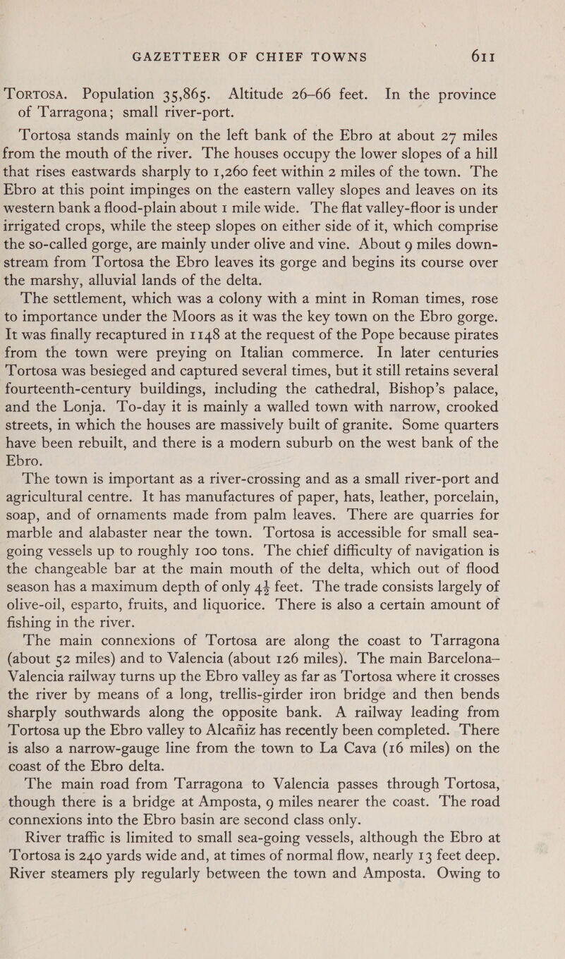 Tortosa. Population 35,865. Altitude 26-66 feet. In the province of ‘Tarragona; small river-port. | Tortosa stands mainly on the left bank of the Ebro at about 27 miles from the mouth of the river. The houses occupy the lower slopes of a hill that rises eastwards sharply to 1,260 feet within 2 miles of the town. The Ebro at this point impinges on the eastern valley slopes and leaves on its western bank a flood-plain about 1 mile wide. The flat valley-floor is under irrigated crops, while the steep slopes on either side of it, which comprise the so-called gorge, are mainly under olive and vine. About g miles down- stream from Tortosa the Ebro leaves its gorge and begins its course over the marshy, alluvial lands of the delta. The settlement, which was a colony with a mint in Roman times, rose to importance under the Moors as it was the key town on the Ebro gorge. It was finally recaptured in 1148 at the request of the Pope because pirates from the town were preying on Italian commerce. In later centuries Tortosa was besieged and captured several times, but it still retains several fourteenth-century buildings, including the cathedral, Bishop’s palace, and the Lonja. To-day it is mainly a walled town with narrow, crooked streets, in which the houses are massively built of granite. Some quarters have been rebuilt, and there is a modern suburb on the west bank of the Ebro. The town is important as a river-crossing and as a small river-port and agricultural centre. It has manufactures of paper, hats, leather, porcelain, soap, and of ornaments made from palm leaves. There are quarries for marble and alabaster near the town. ‘Tortosa is accessible for small sea- going vessels up to roughly 100 tons. The chief difficulty of navigation is the changeable bar at the main mouth of the delta, which out of flood season has a maximum depth of only 44 feet. The trade consists largely of olive-oil, esparto, fruits, and liquorice. There is also a certain amount of fishing in the river. The main connexions of Tortosa are along the coast to Tarragona (about 52 miles) and to Valencia (about 126 miles). The main Barcelona— Valencia railway turns up the Ebro valley as far as Tortosa where it crosses the river by means of a long, trellis-girder iron bridge and then bends sharply southwards along the opposite bank. A railway leading from Tortosa up the Ebro valley to Alcafiiz has recently been completed. There is also a narrow-gauge line from the town to La Cava (16 miles) on the coast of the Ebro delta. The main road from Tarragona to Valencia passes through Tortosa, though there is a bridge at Amposta, 9 miles nearer the coast. The road connexions into the Ebro basin are second class only. River traffic is limited to small sea-going vessels, although the Ebro at Tortosa is 240 yards wide and, at times of normal flow, nearly 13 feet deep. River steamers ply regularly between the town and Amposta. Owing to