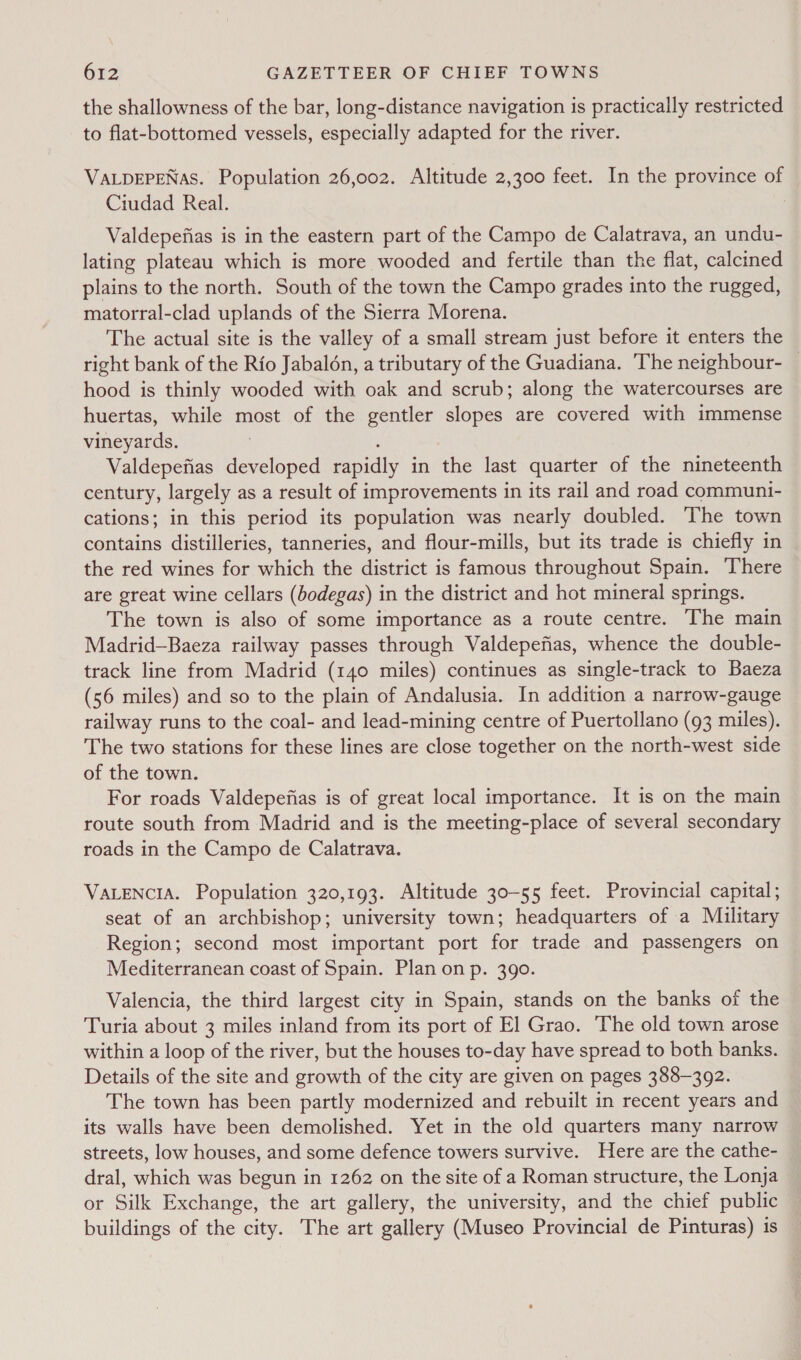 the shallowness of the bar, long-distance navigation is practically restricted to flat-bottomed vessels, especially adapted for the river. VALDEPENAS. Population 26,002. Altitude 2,300 feet. In the province of Ciudad Real. | Valdepefias is in the eastern part of the Campo de Calatrava, an undu- lating plateau which is more wooded and fertile than the flat, calcined plains to the north. South of the town the Campo grades into the rugged, matorral-clad uplands of the Sierra Morena. The actual site is the valley of a small stream just before it enters the right bank of the Rio Jabaldn, a tributary of the Guadiana. The neighbour- — hood is thinly wooded with oak and scrub; along the watercourses are huertas, while most of the gentler slopes are covered with immense vineyards. . ‘ Valdepefias developed rapidly in the last quarter of the nineteenth century, largely as a result of improvements in its rail and road communi- cations; in this period its population was nearly doubled. The town contains distilleries, tanneries, and flour-mills, but its trade is chiefly in the red wines for which the district is famous throughout Spain. There are great wine cellars (bodegas) in the district and hot mineral springs. The town is also of some importance as a route centre. The main Madrid—Baeza railway passes through Valdepefias, whence the double- track line from Madrid (140 miles) continues as single-track to Baeza (56 miles) and so to the plain of Andalusia. In addition a narrow-gauge railway runs to the coal- and lead-mining centre of Puertollano (93 miles). The two stations for these lines are close together on the north-west side of the town. For roads Valdepefias is of great local importance. It is on the main route south from Madrid and is the meeting-place of several secondary roads in the Campo de Calatrava. VALENCIA. Population 320,193. Altitude 30-55 feet. Provincial capital; seat of an archbishop; university town; headquarters of a Military Region; second most important port for trade and passengers on Mediterranean coast of Spain. Plan on p. 390. Valencia, the third largest city in Spain, stands on the banks of the Turia about 3 miles inland from its port of El Grao. The old town arose within a loop of the river, but the houses to-day have spread to both banks. Details of the site and growth of the city are given on pages 388-392. The town has been partly modernized and rebuilt in recent years and its walls have been demolished. Yet in the old quarters many narrow streets, low houses, and some defence towers survive. Here are the cathe- dral, which was begun in 1262 on the site of a Roman structure, the Lonja or Silk Exchange, the art gallery, the university, and the chief public buildings of the city. The art gallery (Museo Provincial de Pinturas) is