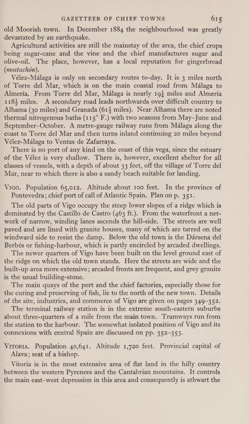 old Moorish town. In December 1884 the neighbourhood was greatly devastated by an earthquake. Agricultural activities are still the mainstay of the area, the chief crops being sugar-cane and the vine and the chief manufactures sugar and olive-oil. The place, however, has a local reputation for gingerbread (mostachon). , Vélez-Malaga is only on secondary routes to-day. It is 3 miles north of ‘Torre del Mar, which is on the main coastal road from Malaga to Almeria. From Torre del Mar, Malaga is nearly 19} miles and Almeria 1184 miles. A secondary road leads northwards over difficult country to Alhama (30 miles) and Granada (614 miles). Near Alhama there are noted thermal nitrogenous baths (115° F.) with two seasons from May—June and September—October. A metre-gauge railway runs from Malaga along the coast to Torre del Mar and then turns inland continuing 20 miles beyond Vélez-Malaga to Ventas de Zafarraya. There is no port of any kind on the coast of this vega, since the estuary of the Vélez is very shallow. There is, however, excellent shelter for all classes of vessels, with a depth of about 33 feet, off the village of Torre del Mar, near to which there is also a sandy beach suitable for landing. Vico. Population 65,012. Altitude about 100 feet. In the province of Pontevedra; chief port of call of Atlantic Spain. Plan on p. 351. The old parts of Vigo occupy the steep lower slopes of a ridge which is dominated by the Castillo de Castro (463 ft.). From the waterfront a net- work of narrow, winding lanes ascends the hill-side. The streets are well paved and are lined with granite houses, many of which are tarred on the windward side to resist the damp. Below the old town is the Darsena del Berbés or fishing-harbour, which is partly encircled by arcaded dwellings. The newer quarters of Vigo have been built on the level ground east of the ridge on which the old town stands. Here the streets are wide and the built-up area more extensive; arcaded fronts are frequent, and grey granite is the usual building-stone. The main quays of the port and the chief factories, especially those for the curing and preserving of fish, lie to the north of the new town. Details of the site, industries, and commerce of Vigo are given on pages 349-352. The terminal railway station is in the extreme south-eastern suburbs about three-quarters of a mile from the main town. Tramways run from the station to the harbour. The somewhat isolated position of Vigo and its connexions with central Spain are discussed on pp. 352-353. Vitoria. Population 40,641. Altitude 1,720 feet. Provincial capital of Alava; seat of a bishop. Vitoria is in the most extensive area of flat land in the hilly country between the western Pyrenees and the Cantabrian mountains. It controls the main east-west depression in this area and consequently is athwart the