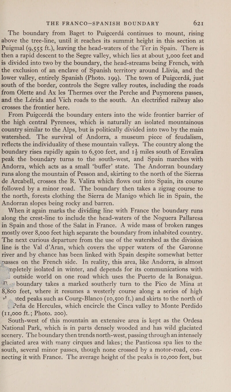 The boundary from Baget to Puigcerda continues to mount, rising above the tree-line, until it reaches its summit height in this section at Puigmal (9,555 ft.), leaving the head-waters of the Ter in Spain. There is then a rapid descent to the Segre valley, which lies at about 3,000 feet and is divided into two by the boundary, the head-streams being French, with the exclusion of an enclave of Spanish territory around Llivia, and the lower valley, entirely Spanish (Photo. 199). The town of Puigcerda, just south of the border, controls the Segre valley routes, including the roads from Olette and Ax les Thermes over the Perche and Puymorens passes, and the Lérida and Vich roads to the south. An electrified railway also crosses the frontier here. From Puigcerda the boundary enters into the wide frontier barrier of the high central Pyrenees, which is naturally an isolated mountainous country similar to the Alps, but is politically divided into two by the main watershed. The survival of Andorra, a museum piece of feudalism, reflects the individuality of these mountain valleys. The country along the boundary rises rapidly again to 6,500 feet, and 14 miles south of Envalira peak the boundary turns to the south-west, and Spain marches with Andorra, which acts as a small ‘buffer’ state. ‘The Andorran boundary runs along the mountain of Pesson and, skirting to the north of the Sierras de Arcabell, crosses the R. Valira which flows out into Spain, its course followed by a minor road. The boundary then takes a zigzag course to the north, forests clothing the Sierra de Manigo which lie in Spain, the Andorran slopes being rocky and barren. When it again marks the dividing line with France the boundary runs along the crest-line to include the head-waters of the Noguera Pallaresa in Spain and those of the Salat in France. A wide mass of broken ranges mostly over 8,000 feet high separate the boundary from inhabited country. The next curious departure from the use of the watershed as the division line is the Val d’Aran, which covers the upper waters of the Garonne river and by chance has been linked with Spain despite somewhat better asses on the French side. In reality, this area, like Andorra, is almost pale isolated in winter, and depends for its communications with ~ outside world on one road which uses the Puerto de la Bonaigua. “J\.» boundary takes a marked southerly turn to the Pico de Mina at . so feet, where it resumes a westerly course along a series of high ‘ ated peaks such as Courg-Blanco (10,500 ft.) and skirts to the north of .. Pefia de Hercules, which encircle the Cinca valley to Monte Perdido (11,000 ft.; Photo. 200). | South-west of this mountain an extensive area is kept as the Ordesa National Park, which is in parts densely wooded and has wild glaciated scenery. he boundary then trends north-west, passing through an intensely glaciated area with many cirques and lakes; the Panticosa spa lies to the south, several minor passes, though none crossed by a motor-road, con- necting it with France. The average height of the peaks is 10,000 feet, but