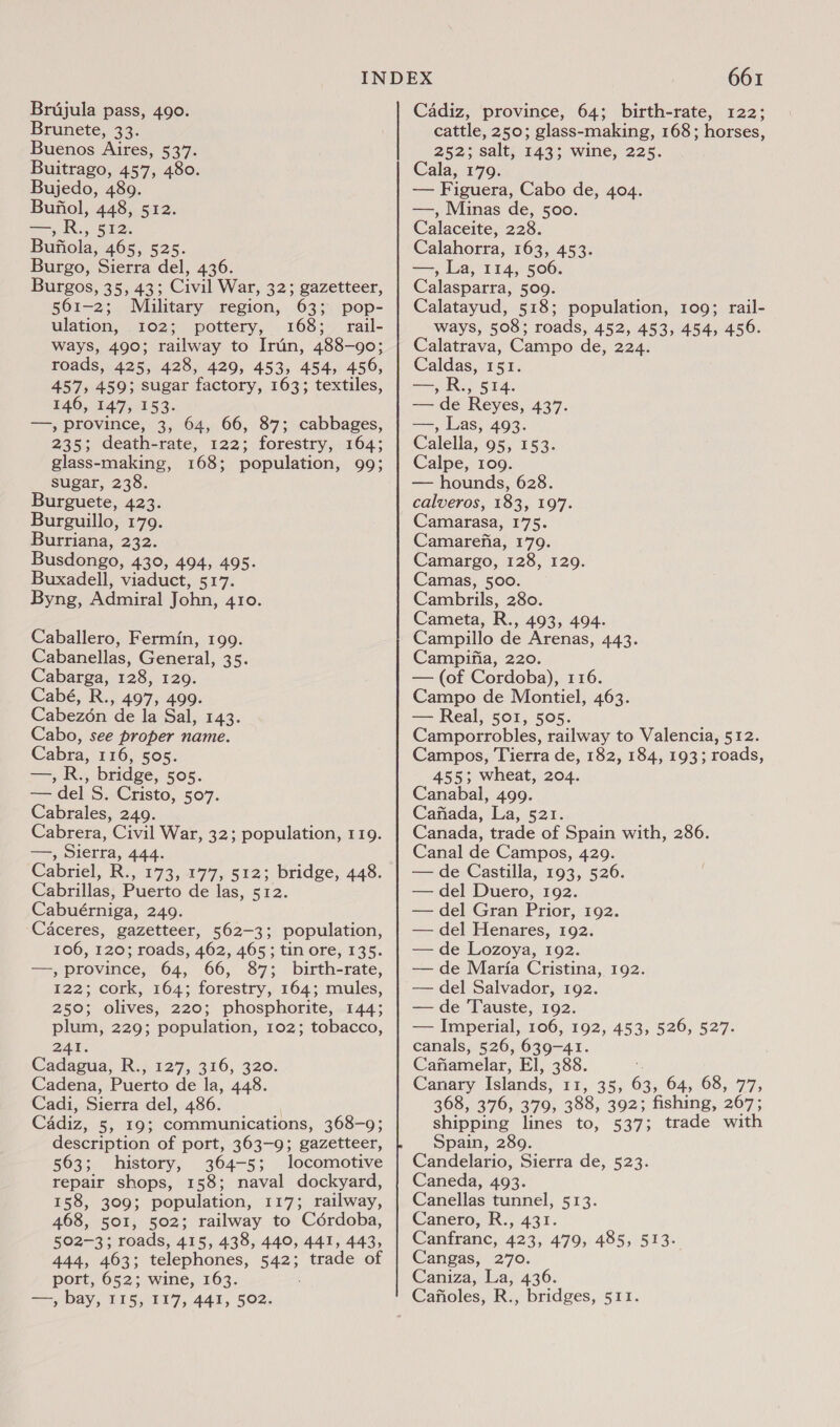 Brunete, 33. Buenos Aires, 537. Buitrago, 457, 480. Bujedo, 489. Bufiol, 448, 512. SiN) See Bufiola, 465, 525. Burgo, Sierra del, 436. Burgos, 35, 43; Civil War, 32; gazetteer, 561-2; Military region, 63; pop- ulation, 102; pottery, 168; rail- ways, 490; railway to Irun, 488-90; roads, 425, 428, 429, 453, 454, 456, 457, 459; sugar factory, 163; textiles, 146, 147, 153. —, province, 3, 64, 66, 87; cabbages, 235; death-rate, 122; forestry, 164; glass-making, 168; population, 993 sugar, 238. Burguete, 423. Burguillo, 179. Burriana, 232. Busdongo, 430, 494, 495. Buxadell, viaduct, 517. Byng, Admiral John, 410. Caballero, Fermin, 199. Cabanellas, General, 35. Cabarga, 128, 120. Cabé, R., 497, 499. Cabezén ‘de la Sal, 143. Cabo, see proper name. Cabra, 116, 505. cape ; bridge, 505. == del S, Cristo, 507. Cabrales, 249. Cabrera, Civil War, 32; population, 119. aS Sierra, 444. Cabriel, R., 173, 177, 512; bridge, 448. Cabrillas, Puerto de las, 512. Cabuérniga, 2409. Caceres, gazetteer, 562-3; population, 106, 120; roads, 462, 465; tin ore, 135. —, province, 64, 66, 87; birth-rate, 122; cork, 164; forestry, 164; mules, 250; olives, 220; phosphorite, 144; plum, 229; population, 102; tobacco, 241. Cadagua, R., 127, 316, 320. Cadena, Puerto de la, 448. Cadi, Sierra del, 486. Cadiz, 5, 19; communications, 368-9; description of port, 363-9; gazetteer, 563; history, 364-5; locomotive repair shops, 158; naval dockyard, 158, 309; population, 117; railway, 468, 501, 502; railway to Cordoba, 502-3; roads, 415, 438, 440, 441, 443, 444, 463; telephones, 542; trade of port, 652; wine, 163. ; ee bay, IT5, 117, 441, 502. 661 cattle, 250; glass-making, 168; horses, 252; salt, 143; wine, 225. Cala, 179. — Figuera, Cabo de, 404. —, Minas de, 500. Calaceite, 228. Calahorra, 163, 453. —, La, 114, 506. Calasparra, 509. Calatayud, 518; population, 109; rail- ways, 508; roads, 452, 453, 454, 456. Calatrava, Campo de, 224. Caldas, 151. ere Soe — de Reyes, 437. Pig Las, 493. Calella, 95, 153. Calpe, 109. — hounds, 628. calveros, 183, 197. Camarasa, 175. Camarefia, 179. Camargo, 128, 129. Camas, 500. Cambrils, 280. Cameta, R., 493, 494. Campillo de Arenas, 443. Campifia, 220. — (of Cordoba), 116. Campo de Montiel, 463. — Real, 501, 505. Camporrobles, railway to Valencia, 512. Campos, Tierra de, 182, 184, 193; roads, 455; wheat, 204. Canabal, 499. Cafiada, La, 521. Canada, trade of Spain with, 286. Canal de Campos, 429. — de Castilla, 193, 526. — del Duero, 192. — del Gran Prior, 192. — del Henares, 192. — de Lozoya, 192. — de Maria Cristina, 192. — del Salvador, 192. — de Tauste, 192. — Imperial, 106, 192, 453, 526, 527. canals, 526, 639-41. Cafiamelar, EI, 388. Canary Islands, 22,35. 63, 64, 68, 77, 368, 376, 379, 388, 392; fishing, 267; shipping lines to, 537; trade with Spain, 289. Candelario, Sierra de, 523. Caneda, 493. Canellas tunnel, 513. Canero, R., 431. Canfranc, 423, 479, 485, 513. Wangas,,270. Caniza, La, 436.