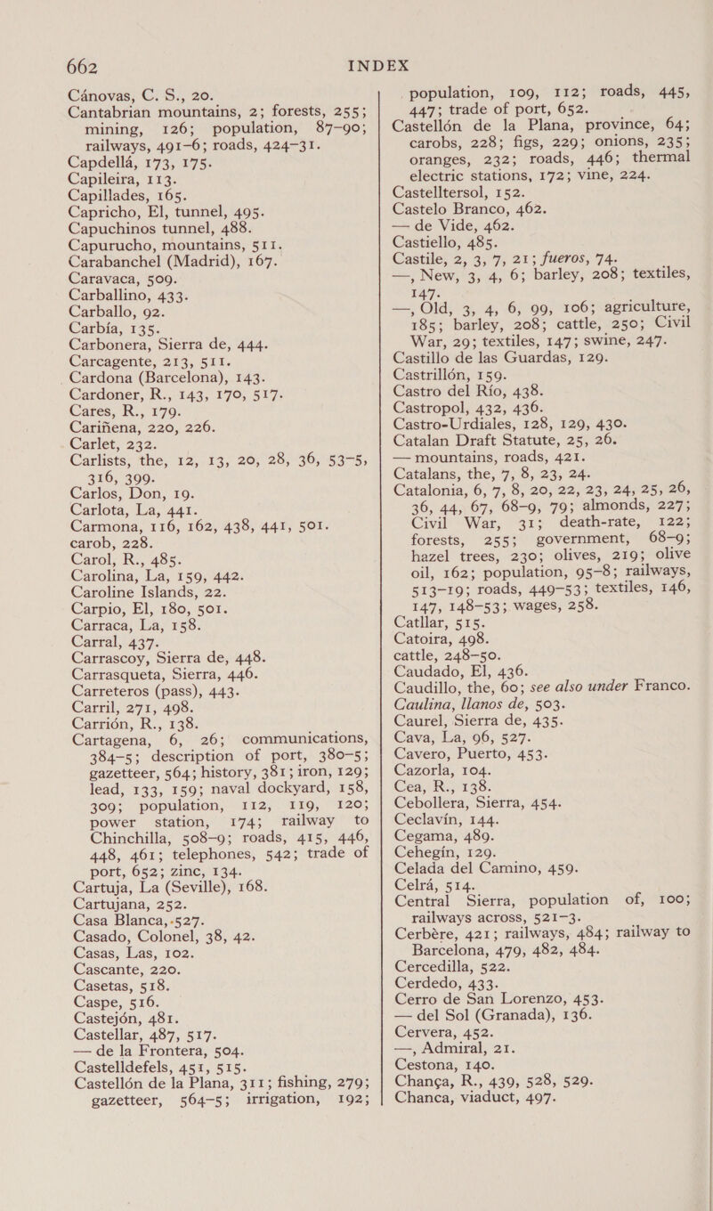 Canovas, C. S., 20. Cantabrian mountains, 2; forests, 255; mining, 126; population, 87-90; railways, 491-6; roads, 424-31. Capdella, 173, 175. Capileira, 113. Capillades, 165. Capricho, El, tunnel, 495. Capuchinos tunnel, 488. Capurucho, mountains, 511. Carabanchel (Madrid), 167. Caravaca, 509. Carballino, 433. Carballo, 92. Carbia, 135. Carbonera, Sierra de, 444. Carcagente, 213, 511. _Cardona (Barcelona), 143. Cardoner, R., 143, 170, 517. Cares, R., 179. Carifiena, 220, 226. Carlet, 232. Carlists, the, 12, 13, 20, 28, 36, 53-5, 316, 399. Carlos, Don, 19. Carlota, La, 441. Carmona, 116, 162, 438, 441, 501. carob, 228. Carol, R., 485. Carolina, La, 159, 442. Caroline Islands, 22. Carpio, El, 180, 501. Carraca, La, 158. Carral, 437. Carrascoy, Sierra de, 448. Carrasqueta, Sierra, 446. Carreteros (pass), 443. Carril, 271, 498. Carrion, R., 138. Cartagena, 6, 26; communications, 384-5; description of port, 380-5; gazetteer, 564; history, 381; iron, 129; lead, 133, 159; naval dockyard, 158, 309; population, 112,. 119, 120; power station, 174; railway to Chinchilla, 508-9; roads, 415, 446, 448, 461; telephones, 542; trade of port, 652; zinc, 134. Cartuja, La (Seville), 168. Cartujana, 252. Casa Blanca, -527. Casado, Colonel, 38, 42. Casas, Las, 102. Cascante, 220. Casetas, 518. Caspe, 516. Castejon, 481. Castellar, 487, 517. — de la Frontera, 504. Castelldefels, 451, 515. Castellén de la Plana, 311; fishing, 279; gazetteer, 564-5; irrigation, 192; population, 109, 112; roads, 445, 447; trade of port, 652. Castell6n de la Plana, province, 64; carobs, 228; figs, 229; onions, 235; oranges, 232; roads, 446; thermal electric stations, 172; vine, 224. Castelltersol, 152. Castelo Branco, 462. — de Vide, 462. Castiello, 485. Castile, 2, 3,7; 21; fueros, 74. —, New, 3, 4, 6; barley, 208; textiles, 147: —, Old) 3; 4, 6) 00; 106ssagrieulture, 185; barley, 208; cattle, 250; Civil War, 20; textiles, 147; swine, 247. Castillo de las Guardas, 129. Castrill6n, 159. Castro del Rio, 438. Castropol, 432, 436. Castro-Urdiales, 128, 129, 430. Catalan Draft Statute, 25, 26. — mountains, roads, 421. Catalans, the, 7, 8, 23, 24. Catalonia, 6, 7, 8, 20, 22, 23, 24, 25, 26, 36, 44, 67, 68-9, 79; almonds, 227; Civil War, 31; death-rate, 122; forests, 255; government, 68-9; hazel trees, 230; olives, 219; olive oil, 162; population, 95-8; railways, 513-19; roads, 449-53; textiles, 146, 147, 148-53; wages, 258. Catilar, 525; Catoira, 498. cattle, 248-50. Caudado, El, 436. Caudillo, the, 60; see also under Franco. Caulina, llanos de, 503. Caurel, Sierra de, 435. Cava, La, 96, 527. Cavero, Puerto, 453. Cazorla, 104. Cea, R., 138. Cebollera, Sierra, 454. Ceclavin, 144. Cegama, 489. Cehegin, 129. Celada del Camino, 459. Celra, 514. Central Sierra, population of, 100; railways across, 521-3. Cerbére, 421; railways, 484; railway to Barcelona, 479, 482, 484. Cercedilla, 522. Cerdedo, 433. Cerro de San Lorenzo, 453. — del Sol (Granada), 136. Cervera, 452. —, Admiral, 21. Cestona, 140. Changa, R., 439, 528, 529. Chanca, viaduct, 497.