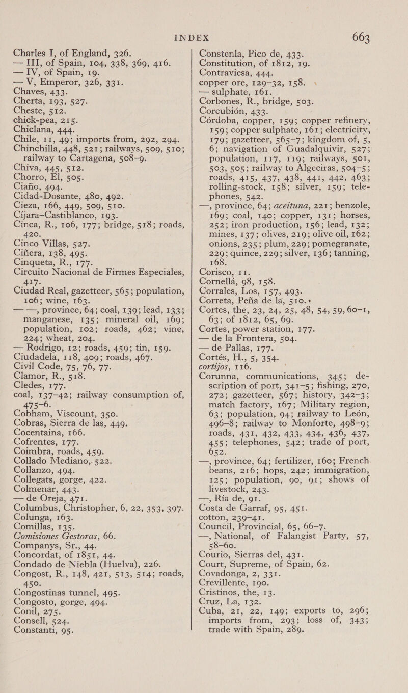 — III, of Spain, 104, 338, 360, 416. — IV, of Spain, 19. — V, Emperor, 326, 331. Chaves, 433. Cherta, 193, 527. Cheste, 512. chick-pea, 215. Chiclana, 444. Chile, 11, 49; imports from, 292, 294. Chinchilla, 448, 521; railways, 509, 510; railway to Cartagena, 508-9. Chiva, 445, 512: Chorro, El, 505. Ciafio, 494. Cidad-Dosante, 480, 492. Cieza, 166, 449, 509, 510. Cijara—Castiblanco, 193. Cinca, R., 106, 177; bridge, 518; roads, 420. : Cinco Villas, 527. Cifiera, 138, 495. Cinqueta, R., 177. Circuito Nacional de Firmes Especiales, 417. Ciudad Real, gazetteer, 565; population, 106; wine, 163. — —, province, 64; coal, 139; lead, 133; manganese, 135; mineral oil, 169; population, 102; roads, 462; vine, 224; wheat, 204. — Rodrigo, 12; roads, 459; tin, 159. Ciudadela, 118, 409; roads, 467. Civil Code, 75, 76, 77. Clamor, R., 518. Cledes, 177. coal, 137-42; railway consumption of, 475-6. Cobham, Viscount, 350. Cobras, Sierra de las, 449. Cocentaina, 166. Cofrentes, 177. Coimbra, roads, 459. Collado Mediano,,. 522. Collanzo, 494. Collegats, gorge, 422. Colmenar, 443. — de Oreja, 471. Columbus, Christopher, 6, 22, 353, 397. Colunga, 163. Comillas, 135. Comisiones Gestoras, 66. Companys, Sr., 44. Concordat, of 1851, 4 Condado de Niebla oe 226. Congost, R., 148, 421, 513, 514; roads, 450. Congostinas tunnel, 495. Congosto, gorge, 494. Conil, 275: Consell, 524. Constanti, 95. 663 Constitution, of 1812, 19. Contraviesa, 444. copper ore, 129-32, 158. — sulphate, 161. Corbones, R., bridge, 503. Corcubi6n, 433. Cordoba, copper, 159; copper refinery, 159; copper sulphate, 161; electricity, 179; gazetteer, 565-7; kingdom of, 5, 6; navigation of Guadalquivir, 527; population, 117, 119; railways, 501, 503, 505; railway to Algeciras, 504-5; roads, 415, 437, 438, 441, 442, 463; rolling-stock, 158; silver, 159; tele- phones, 542. —, province, 64; aceituna, 221; benzole, 169; coal, 140; copper, 131; horses, 252; iron production, 156; lead, 132; mines, 137; olives, 219; olive oil, 162; onions, 235; plum, 229; pomegranate, 229; quince, 229; silver, 136; tanning, 168. Corisco, I1. Cornella, 98, 158. Corrales, Los, 157, 493. Correta, Pefia de la, 510.» Cortes, the, 23, 24, 25, 48, 54, 59, 60-1, 63; of 1812, 65, 69 Cortes, power station, 177. — de la Frontera, 504. — de Pallas, 177. Cortés, H., 5, 354. cortijos, 116. Corunna, A ek 345; de- scription of port, 341-5; fishing, 270, 272; gazetteer, 567; history, 342-3; match factory, 167; Military region, 63; population, 94; railway to Leon, 496-8; railway to Monforte, 498-9; roads, 431, 432, 433, 434, 436, 437, 455; telephones, 542; trade of port, 652. —, province, 64; fertilizer, 160; French beans, 216; hops, 242; immigration, 125; population, go, 91; shows of livestock, 243. —, Ria de, 91. Costa de Garraf, 95, 451. cotton, 239-41. Council, Provincial, 65, 66-7. —, National, of Falangist Party, 57, 58-60. Courio, Sierras del, 431. Court, Supreme, of Spain, 62. Covadonga, 2, 331. Crevillente, 190. Cristinos, the, 13. Cruz, 1a, 132: Cuba, 21, 22, 149; exports to, 296; imports from, 293; loss of, 343; trade with Spain, 289.