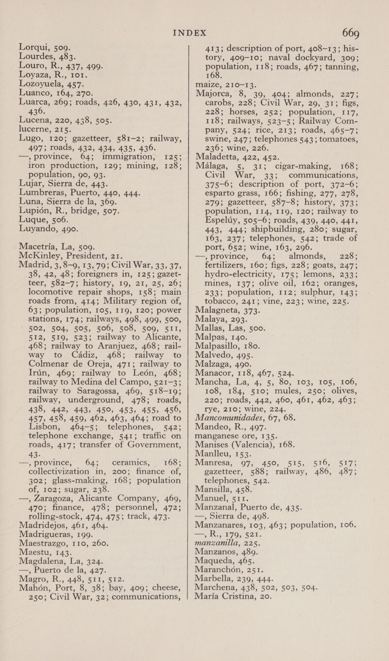 Lourdes, 483. Louro, R., 437, 499. Loyaza, R., ror. Lozoyuela, 457. Luanco, 164, 270. Luarca, 269; roads, 426, 430, 431, 432, 436. Lucena, 220, 438, 505. lucerne, 215. Lugo, 120; gazetteer, 581-2; railway, 497; roads, 432, 434, 435, 436. —, Province, 64; immigration, 125; iron production, 129; mining, 128; population, 90, 93. Lujar, Sierra de, 443. Lumbreras, Puerto, 440, 444. Luna, Sierra de la, 369. Lupion, R., bridge, 507. Luque, 506. Luyando, 490. Macetria, La, 509. McKinley, President, 21. Madrid, 3, 8-9, 13, 79; Civil War, 33, 37, 38, 42, 48; foreigners in, 125; gazet- teer, 582-7; history, 19, 21, 25, 26; locomotive repair shops, I 58: main roads from, 414; Military region of, 63: population, 105, I19, 120; power stations, 174; railways, 498, 499, 500, 502, 504, 505, 506, 508, 509, 511, 512, 519, 523; railway to Alicante, 468; railway to Aranjuez, 468; rail- way to Cadiz, 468; railway to Colmenar de Oreja, 471; railway to Irun, 469; railway to Leén, 468; railway to Medina del Campo, 521-3; railway to Saragossa, 469, 518-19; railway, underground, 478; roads, 438, 442, 443, 450, 453, 455, 456, 457, 458, 459, 462, 463, 464; road to Lisbon, 464-5; telephones, 542; telephone exchange, 541; traffic on roads, 417; transfer of Government, 43. —, province, 64; ceramics, 168; collectivization in, 200; finance of, 302; glass-making, 168; population Of, 162 ;(suear, 238. —, Zaragoza, Alicante Company, 469, 470; finance, 478; personnel, 472; rolling-stock, 474, 475; track, 473. Madridejos, 461, 464. Madrigueras, 199. Maestrazgo, 110, 260. Maestu, 143. Magdalena, La, 324. —, Puerto de la, 427. Magro, R., 448, 511, 512. Mahon, Port, 8, 38; bay, 409; cheese, 250; Civil War, 32; communications, 669 tory, 409-10; naval dockyard, 309; population, 118; roads, 467; tanning, 168. maize, 210-13. Majorca, 8, 39, 404; almonds, 227; carobs, 228; Civil War, 29, 31; figs, 228; horses, 252; population, 117, 118; railways, 523-5; Railway Com- pany, 524; rice, 213; roads, 465-7; swine, 247; telephones 543; tomatoes, 236; wine, 226. Maladetta, 422, 452. Malaga, 5, 31; cigar-making, 168; Civil War, 33; communications, 375-6; description of port, 372-6; esparto grass, 166; fishing, 277, 278, 279; gazetteer, 587-8; history, 373; population, 114, 119, 120; railway to Espeluy, 505-6; roads, 439, 440, 441, 443, 444; shipbuilding, 280; sugar, 163, 237; telephones, 542; trade of port, 652; wine, 163, 296. —, province, 64; almonds, 228; fertilizers, 160; figs, 228; goats, 247; hydro-electricity, 175; lemons, 233; mines, 137; olive oil, 162; oranges, 233; population, 112; sulphur, 143; tobacco, 241; vine, 223; wine, 225. Malagneta, 373. Malaya, 293. Mallas, Las, 500. Malpas, 140. Malpasillo, 180. Malvedo, 495. Malzaga, 490. Manacor, 118, 467, 524. Mancha, Iva, 4; 5, 80; 103, 105,106, 108, 184, 510; mules, 250; olives, 220; roads, 442, 460, 461, 462, 463; rye, 210; wine, 224. Mancomunidades, 67, 68. Mandeo, R., 497. manganese ore, 135. Manises (Valencia), 168. Manlleu, 153. Manresa, 97, 450, 515, 516, 517; gazetteer, 588; railway, 486, 487; telephones, 542. Mansilla, 458. Manuel, 511. Manzanal, Puerto de, 435. —, Sierra de, 498. Manzanares, 103, 463; population, 106. es, Io 179, 521. manzanilla, 225. Manzanos, 489. Maqueda, 465. Maranchon, 251. Marbella, 239, 444. Marchena, 438, 502, 503, 504. Maria Cristina, 20.