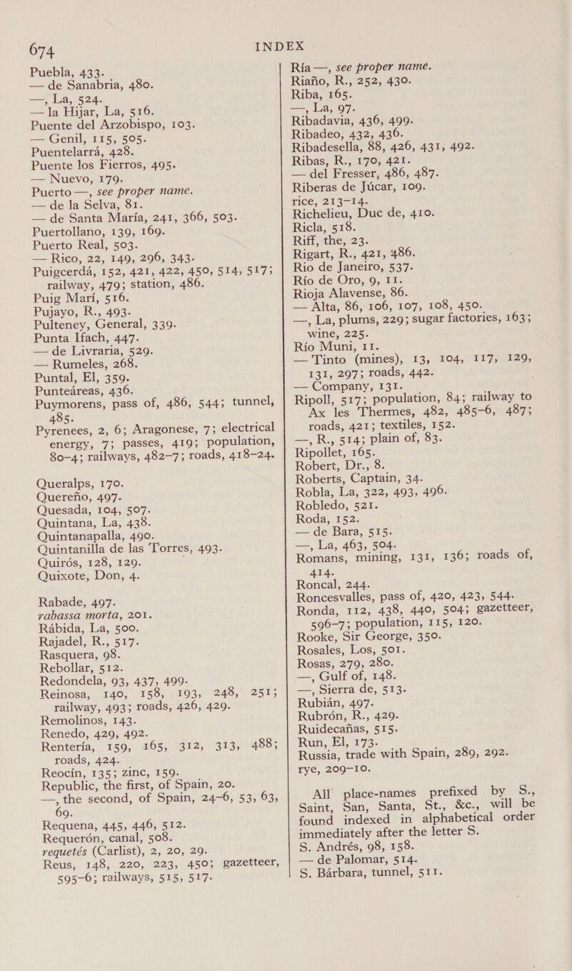 Puebla, 433. — de Sanabria, 480. fame «) La, 524. — la Hijar, La,.516. Puente del Arzobispo, 103. — Genil, 115, 505. Puentelarra, 428. Puente los Fierros, 495. — Nuevo, 179. Puerto —, see proper name. — de la Selva, 81. —de Santa Maria, 241, 366, 503. Puertollano, 139, 169. Puerto Real, 503. — Rico, 22, 149, 296, 343. Puigcerda, 152, 421, 422, 450, 514, 517; railway, 479; station, 486. Puig Mari, 516. Pujayo, R., 493. Pulteney, General, 339. Punta Ifach, 447. -— de Luivraria, 529. — Rumeles, 268. Puntal, El, 359. Puntedreas, 436. Puymorens, pass of, 486, 5445 tunnel, 485. Pyrenees, 2, 6; Aragonese, 7; electrical energy, 7; passes, 419; population, 80-4; railways, 482-7; roads, 418-24. Queralps, 170. Querefio, 497. Quesada, 104, 507. Quintana, La, 433. Quintanapalla, 490. Quintanilla de las 'Torres, 493. Quirds, 128, 129. Quixote, Don, 4. Rabade, 497. vabassa morta, 201. Rabida, La, 500. Rajadel, R., 517. Rasquera, 98. Rebollar, 512. Redondela, 93, 437, 499- Reinosa, 140, 158). 1103): 248, 2515 railway, 493; roads, 426, 429. Remolinos, 143. Renedo, 429, 492. Renteria, 159, 165, 312, 313, 488 ; roads, 424. Reocin, 135; zinc, 159. Republic, the first, of Spain, 20. —, the second, of Spain, 24-6, 53, 63, Requena, 445, 446, 512. Requeron, canal, 508. requetés (Carlist), 2, 20, 29. Reus, 148, 220, 223, 450; gazetteer, 595-6; railways, 515, 517. Ria —, see proper name. Riafio, R., 252, 430. Riba, 165. ne) La, 97: Ribadavia, 436, 499. Ribadeo, 432, 436. Ribadesella, 88, 426, 431, 492. Ribas, R., 170, 421. — del Fresser, 486, 487. Riberas de Jucar, 109. rice, 213-14. Richelieu, Duc de, 410. Ricla, 518. Rift; the,)23. Rigart, R., 421, 486. Rio de Janeiro, 537: Rio de Oro, 9, II. Rioja Alavense, 86. — Alta, 86, 106, 107, 108, 450. —, La, plums, 229; sugar factories, 1633 wine, 225. Rio Muni, 11. — Tinto (mines), 13,. 104, 1177-129, 131, 297; roads, 442. — Company, 131. Ripoll, 517; population, 84; railway to Ax les Thermes, 482, 485-6, 487; roads, 421; textiles, 152. -—, R;,.514; plain of, 83. Ripollet, 165. Robert, Dr., 8. Roberts, Captain, 34. Robla, La, 322, 493, 496. Robledo, 521. Roda, 152. — de Bara, 515. aa: La, 463, 504. Romans, mining, 131, 136; roads of, 414. Roncal, 244. Roncesvalles, pass of, 420, 423, 544- Ronda, 112, 438, 440, 504; gazetteer, 596-7; population, 115, 120. Rooke, Sir George, 350. Rosales, Los, 501. Rosas, 279, 280. — | Gulf of, 148: —., Sierra de, 513. Rubian, 497. Rubron, R., 429. Ruidecafias, 515. Run, El, 173. Russia, trade with Spain, 289, 292. rye, 209-10. All place-names prefixed bye 85 Saint, San, Santa, St., &amp;c., will be found indexed in alphabetical order immediately after the letter S. S. Andrés, 98, 158. — de Palomar, 514. S, Barbara, tunnel, 511.