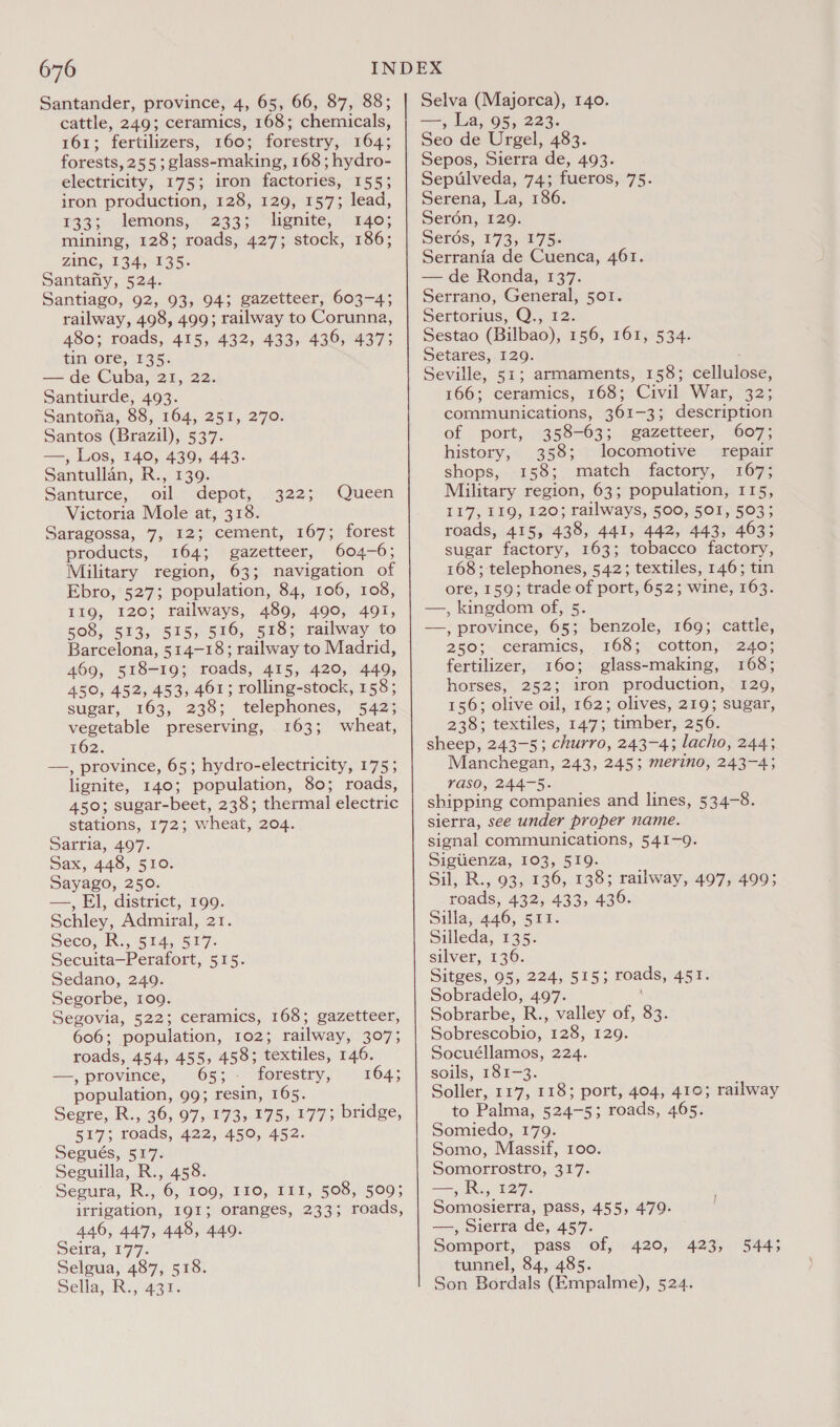 Santander, province, 4, 65, 66, 87, 88; cattle, 249; ceramics, 168; chemicals, 161; fertilizers, 160; forestry, 164; forests, 255; glass-making, 168 ; hydro- electricity, 175; iron factories, 155; iron production, 128, 129, 157; lead, r33.wlemons, « 2335) “lente, ade; mining, 128; roads, 427; stock, 186; ZINC, 134135. Santafiy, 524. Santiago, 92, 93, 94; gazetteer, 603-4; railway, 498, 499; railway to Corunna, 480; roads, 415, 432, 433, 436, 437; tin ore, 135. — de Cuba, 21, 22. Santiurde, 493. Santona, 88, 164, 251, 270. Santos (Brazil), 537. —, Los, 140, 439, 443. Santullan, R., 139. Santurce, oil depot, Victoria Mole at, 318. Saragossa, 7, 12; cement, 167; forest products, 164; gazetteer, 604-6; Military region, 63; navigation of Ebro, 527; population, 84, 106, 108, 119, 120; railways, 489, 490, 491, 508, 513, 515, 516, 518; railway to Barcelona, 514-18; railway to Madrid, 469, 518-19; roads, 415, 420, 449, A50, 452, 453, 461; rolling-stock, 158; sugar, 163, 238; telephones, 542; vegetable preserving, 163; wheat, 162. —, province, 65; hydro-electricity, 175; lignite, 140; population, 80; roads, 450; sugar-beet, 238; thermal electric stations, 172; wheat, 204. Sarria, 497. Sax, 448, 510. Sayago, 250. —, El, district, 199. Schley, Admiral, 21. Seco; HR, 514, S517: Secuita—Perafort, 515. Sedano, 249. Segorbe, 109. Segovia, 522; ceramics, 168; gazetteer, 606; population, 102; railway, 307; roads, 454, 455, 458; textiles, 146. —— province, “6550:) forestry, 4) 104; population, 99; resin, 165. Segre, R., 36, 97, 173, 175, 177; bridge, 517; roads, 422, 450, 452. Segués, 517. Seguilla, R., 458. Segura, R., 6, 109, 110, III, 508, 509; irrigation, 191; oranges, 233; roads, 446, 447, 448, 440. Seira, 177. Selgua, 487, 518. Sella, R:, 431. q22°)) Queen Selva (Majorca), 140. —-, La, 95, 223. Seo de Urgel, 483. Sepos, Sierra de, 493. Sepulveda, 74; fueros, 75. Serena, La, 186. Seron, 129. Serés;, 173, 175. Serrania de Cuenca, 461. — de Ronda, 137. Serrano, General, 501. Sertorius, Q., 12. Sestao (Bilbao), 156, 161, 534. Setares, 129. Seville, 51; armaments, 158; cellulose, 166; ceramics, 168; Civil War, 32; communications, 361-3; description of port, 358-63; gazetteer, 607; history, 358; locomotive repair shops, 158; match factory, 167; Military region, 63; population, 115, 117, 119, 120; railways, 500, 501, 503; roads, 415, 438, 441, 442, 443, 463; sugar factory, 163; tobacco factory, 168; telephones, 542; textiles, 146; tin ore, 159; trade of port, 652; wine, 163. —., kingdom of, 5. —, province, 65; benzole, 169; cattle, 250; ceramics, 168; cotton, 240; fertilizer, 160; glass-making, 168; horses, 252; iron production, 129, 156; olive oil, 162; olives, 219; sugar, 238; textiles, 147; timber, 256. sheep, 243-5; churro, 243-4; lacho, 244; Manchegan, 243, 245; merino, 243-4; rasO, 244-5. shipping companies and lines, 534-8. sierra, see under proper name. signal communications, 541-9. Sigiienza, 103, 519. Sil, R., 93, 136, 138; railway, 497, 499; roads, 432, 433, 436. Sillas446, S1i: Silleda, 135. silver, 136. Sitges, 95, 224, 515; roads, 451. Sobradelo, 497. Sobrarbe, R., valley of, 83. Sobrescobio, 128, 129. Socuéllamos, 224. soils, 181-3. Soller, 117, 118; port, 404, 410; railway to Palma, 524-5; roads, 465. Somiedo, 179. Somo, Massif, 100. Somorrostro, 317. —,R., 127. Somosierra, pass, 455, 479. —, Sierra de, 457. Somport, pass of, 420, tunnel, 84, 485. Son Bordals (Empalme), 524. 423, 544;