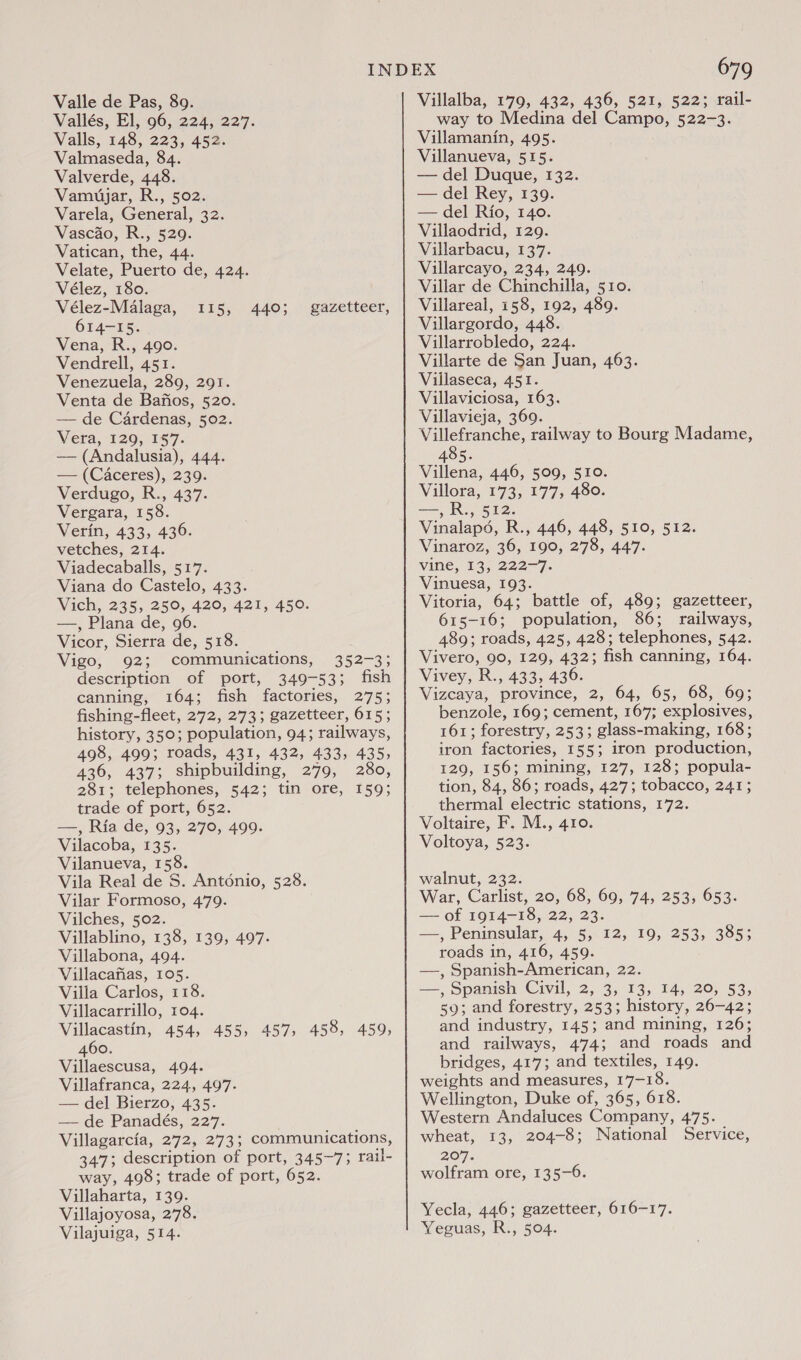 Vallés, El, 96, 224, 227. Valls, 148, 223, 452. Valmaseda, 84. Valverde, 448. Vamuyjar, R., 502. Varela, General, 32. Vascao, R., 529. Vatican, the, 44. Velate, Puerto de, 424. Vélez, 180. Vélez-Malaga, 614-15. Vena, R., 490. Vendrell, 451. Venezuela, 289, 291. Venta de Bafios, 520. — de Cardenas, 502. Vera, 120, 157. — (Andalusia), 444. — (Caceres), 239. Verdugo, R., 437. Vergara, 158. Verin, 433, 436. vetches, 214. Viadecaballs, 517. Viana do Castelo, 433. Vich, 235, 250, 420, 421, 450. —, Plana de, 96. Vicor, Sierra de, 518. Vigo, 92; communications, 352-3; description of port, 349-53; fish canning, 164; fish factories, 275; fishing-fleet, 272, 273; gazetteer, 615; history, 350; population, 94; railways, 498, 499; roads, 431, 432, 433, 435, 436, 437; shipbuilding, 279, 280, 281; telephones, 542; tin ore, 159; trade of port, 652. Si BAD Ria de, 93, 270, 499. Vilacoba, 135. Vilanueva, 158. Vila Real de 5. Antonio, 528. Vilar Formoso, 479. Vilches, 502. Villablino, 138, 139, 497. Villabona, 494. Villacafias, 105. Villa Carlos, 118. Villacarrillo, 104. Villacastin, 454, 455, 457, 458, 459, 460. Villaescusa, 494. Villafranca, 224, 497. — del Bierzo, 435. — de Panadés, 227. | Villagarcia, 272, 273; communications, 347; description of port, 345~7; rail- way, 498; trade of port, 652. Villaharta, 139. Villajoyosa, 278. Vilajuiga, 514. is, 440; gazetteer, 679 way to Medina del Campo, 522-3. Villamanin, 495. Villanueva, 515. — del Duque, 132. — del Rey, 139. — del Rio, 140. Villaodrid, 129. Villarbacu, 137. Villarcayo, 234, 249. Villar de Chinchilla, 510. Villareal, 158, 192, 489. Villargordo, 448. Villarrobledo, 224. Villarte de San Juan, 463. Villaseca, 451. Villaviciosa, 163. Villavieja, 369. Villefranche, railway to Bourg Madame, 485. Villena, 446, 509, 510. Villora, 173, 177, 480. —,R., 512. Vinalaps, R., 446, 448, 510, 512. Vinaroz, 36, 190, 278, 447. Vine, Io. 222-7. Vinuesa, 193. Vitoria, 64; battle of, 489; gazetteer, 615-16; population, 86; railways, 489; roads, 425, 428; telephones, 542. Vivero, 90, 129, 432; fish canning, 164. Vivey, R., 433, 436. Vizcaya, province, 2, 64, 65, 68, 69; benzole, 169; cement, 167; explosives, 161; forestry, 253; glass-making, 168; iron factories, 155; iron production, 129, 156; mining, 127, 128; popula- tion, 84, 86; roads, 427; tobacco, 241; thermal electric stations, 172. Voltaire, F. M., 410. Voltoya, 523. walnut, 232. War, Carlist, 20, 68, 69, 74, 253, 653. — of 1914-18, 22, 23. Fas) Peninsular, 4, 5, 12, 19, 253, 385; roads in, 416, 459. —, Spanish-American, 22. —, Spanish Civil, 2, 3, 13, 14, 20, 53, 59; and forestry, 253; history, 26-42; and industry, 145; and mining, 126; and railways, 474; and roads and bridges, 417; and textiles, 149. weights and measures, 17-18. Wellington, Duke of, 365, 618. Western Andaluces Company, 475. wheat, 13, 204-8; National Service, 207. wolfram ore, 135-6. Yecla, 446; gazetteer, 616-17. Yeguas, R., 504.