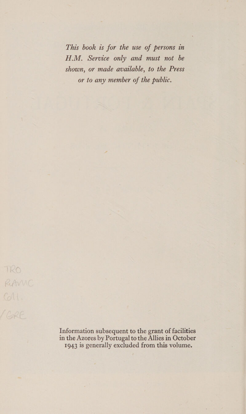 H.M. Service only and must not be shown, or made available, to the Press or to any member of the public. Information subsequent to the grant of facilities in the Azores by Portugal to the Allies in October 1943 is generally excluded from this volume.