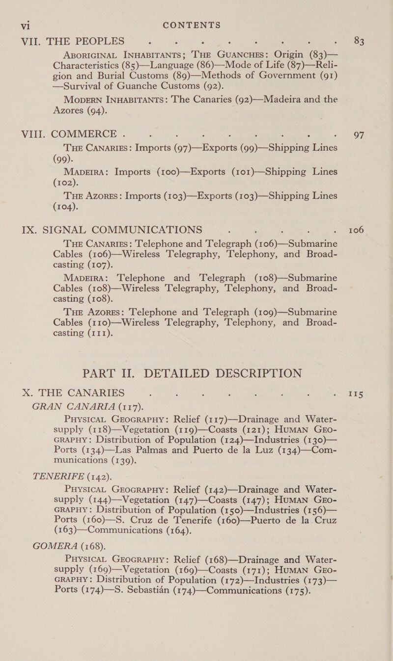 VII. THE PEOPLES ABORIGINAL INHABITANTS; [HE GUANCHES: Origin (83)— Characteristics (85)—Language (86)—Mode of Life (87)—Reli- gion and Burial Customs (89)—Methods of Government (91) —Survival of Guanche Customs (92). MoperRN INHABITANTS: The Canaries (92)—Madeira and the Azores (94). VIII. COMMERCE . : : : ‘ : : ; : THE CANARIES: Imports (97)—Exports (99)—Shipping Lines (99). MabpDeEIRA: Imports (100)—Exports (101)—Shipping Lines (102). THE Azores: Imports (103)—Exports (103)—Shipping Lines (104). IX. SIGNAL COMMUNICATIONS : , : ; THE Canaries: Telephone and Telegraph (106)—Submarine Cables (106)—Wireless Telegraphy, Telephony, and Broad- casting (107). MapeirA: Telephone and ‘Telegraph (108)—Submarine Cables (108)—Wireless 'Telegraphy, Telephony, and Broad- casting (108). THE Azores: Telephone and Telegraph (109)—Submarine Cables (110)—Wireless 'Telegraphy, Telephony, and Broad- casting (III). PART IT. DETAILED DESCRIPTION X. THE CANARIES GRAN CANARIA (117). PHYSICAL GEOGRAPHY: Relief (117)—Drainage and Water- supply (118)—Vegetation (119)—Coasts (121); HuMAN GEo- GRAPHY: Distribution of Population (124)—Industries (130)— Ports (134)—Las Palmas and Puerto de la Luz (134)—Com- munications (139). TENERIFE (142). PHYSICAL GEOGRAPHY: Relief (142)—Drainage and Water- supply (144)—Vegetation (147)—Coasts (147); HumMaN GEo- GRAPHY: Distribution of Population (150)—Industries (156)— Ports (160)—S. Cruz de Tenerife (160)—Puerto de la Cruz (163)—Communications (164). GOMERA (168). PuysicAL GEOGRAPHY: Relief (168)—Drainage and Water- supply (169)—Vegetation (169)—Coasts (171); HumMaN Ggo- GRAPHY: Distribution of Population (172)—Industries (173)— Ports (174)—S. Sebastian (174)—Communications (175). 83 97 106 II5