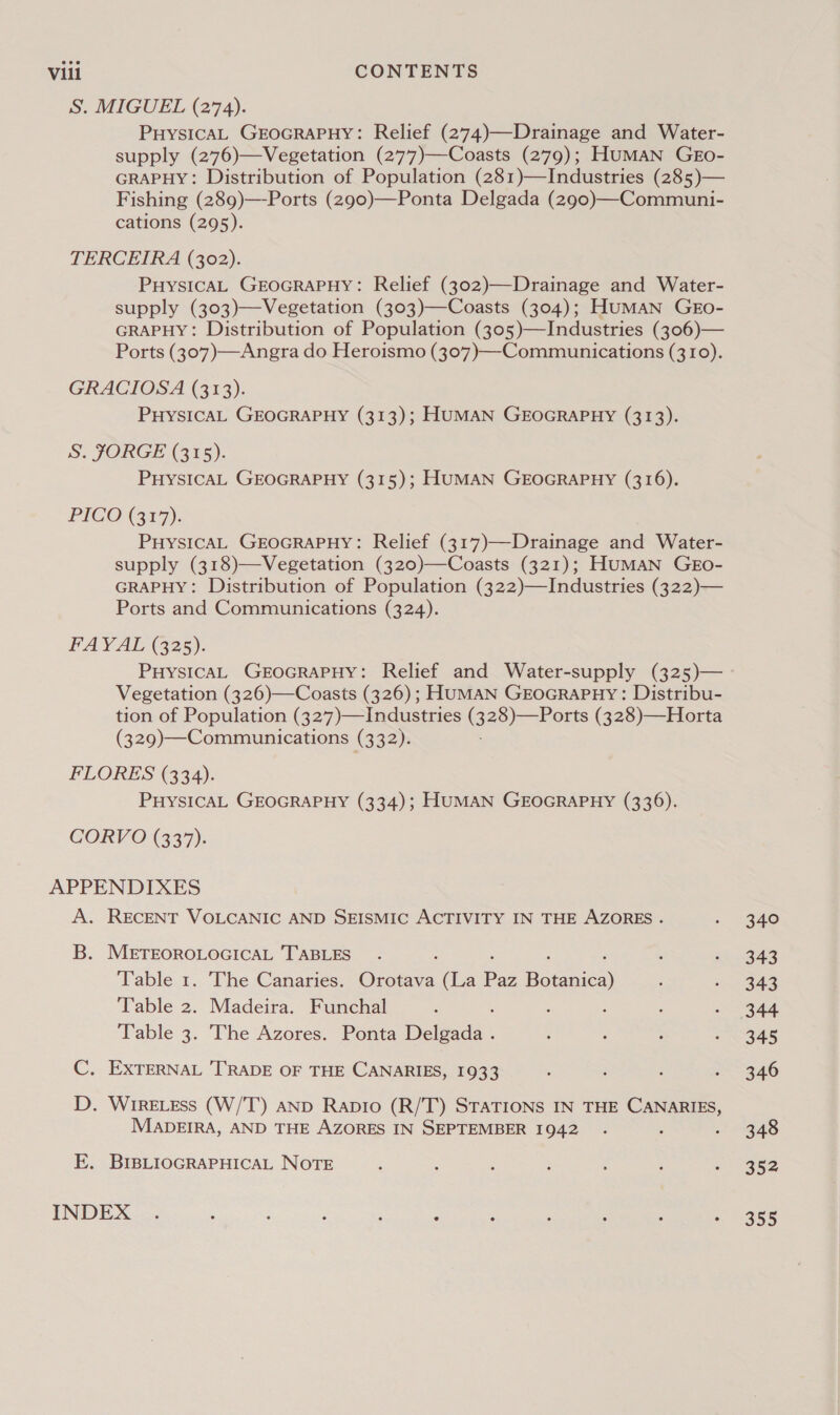 S. MIGUEL (274). PuysicaAL GEOGRAPHY: Relief (274)—Drainage and Water- supply (276)—Vegetation (277)—Coasts (279); HuMAN GEo- GRAPHY: Distribution of Population (281)—Industries (285)— Fishing (289)—-Ports (290)—Ponta Delgada (290)—Communi- cations (295). TERCEIRA (302). PuysicAL GEOGRAPHY: Relief (302)—Drainage and Water- supply (303)—Vegetation (303)—Coasts (304); Human GEo- GRAPHY: Distribution of Population (305)—Industries (306)— Ports (307)—Angra do Heroismo (307)—-Commu nications (310). GRACIOSA (313). PHYSICAL GEOGRAPHY (313); HUMAN GEOGRAPHY (313). S. JORGE (315). PHYSICAL GEOGRAPHY (315); HUMAN GEOGRAPHY (316). PICO (317). PuysiIcAL GEOGRAPHY: Relief (317)—Drainage and Water- supply (318)—Vegetation (320)—Coasts (321); HUMAN GEo- GRAPHY: Distribution of Population (322)—Industries (322)— Ports and Communications (324). FAYAL (325). PHYSICAL GEOGRAPHY: Relief and Water-supply (325)— Vegetation (326)—Coasts (326) ; HUMAN GroGraPHy: Distribu- tion of Population (327)—Industries (328)—Ports (328)—Horta (329)—Communications (332). FLORES (334). PHYSICAL GEOGRAPHY (334); HUMAN GEOGRAPHY (336). CORVO (337). APPENDIXES A. RECENT VOLCANIC AND SEISMIC ACTIVITY IN THE AZORES . B. METEOROLOGICAL TABLES : : : ‘ Table 1. The Canaries. Orotava (La Paz Botanica) Table 2. Madeira. Funchal : Table 3. The Azores. Ponta Delgada . C. EXTERNAL TRADE OF THE CANARIES, 1933 D. WirRELEss (W/T) AND Rapio (R/T) STATIONS IN THE CANARIES, MADEIRA, AND THE AZORES IN SEPTEMBER 1942 . E. BIBLIOGRAPHICAL NOTE INDEX 340 343 343 345 346 348 352 355