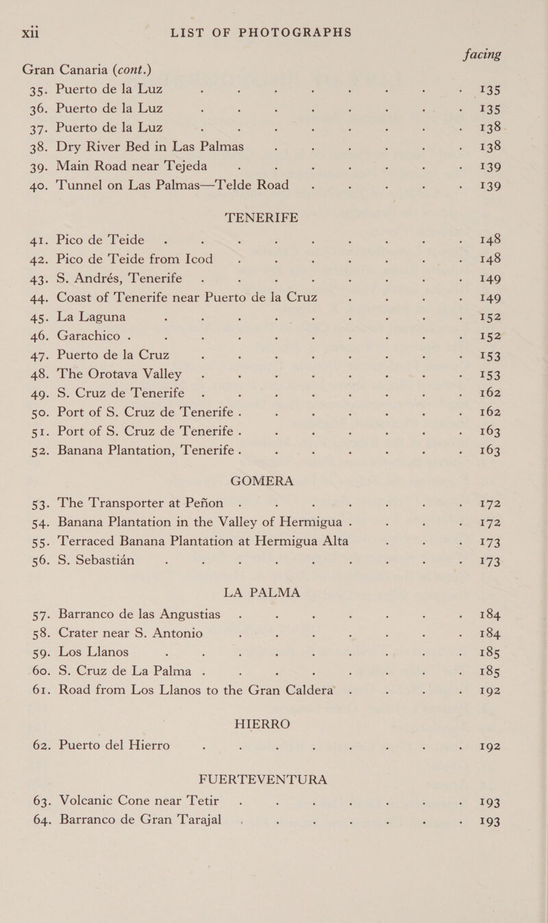 Puerto de la Luz Puerto de la Luz Puerto de la Luz Dry River Bed in Las ee Main Road near Tejeda ; Tunnel on Las Palmas—Telde Road TENERIFE Pico de Teide : Pico de Teide from Icod S. Andrés, ‘Tenerife Coast of ‘Tenerife near Puerto de la Cruz La Laguna Garachico . Puerto de la Cruz The Orotava Valley S. Cruz de Tenerife ‘ Port of S. Cruz de Tenerife . Port of S. Cruz de Tenerife . Banana Plantation, Tenerife . GOMERA The Transporter at Pefion Banana Plantation in the Valley of Hermigua . Terraced Banana Plantation at Hermigua Alta S. Sebastian LA PALMA Barranco de las Angustias Crater near S. Antonio Los Llanos : S. Cruz de La Palma . Road from Los Llanos to the Gen Caldera HIERRO Puerto del Hierro FUERTEVENTURA Volcanic Cone near Tetir Barranco de Gran 'Tarajal facing 135 135 138 138 139 139 172 172 173 173 184 185 185 192 192 193 193