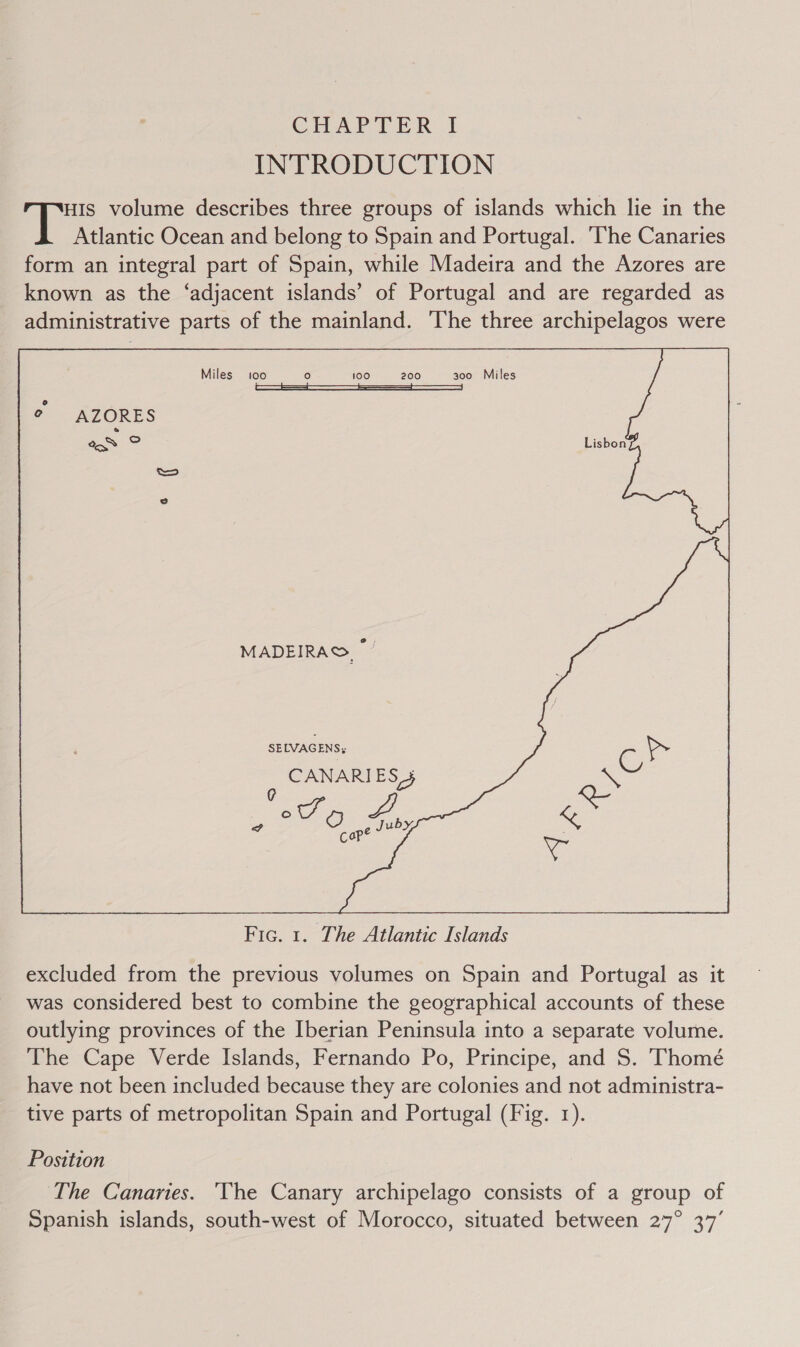 CHAPTER J INTRODUCTION HIS volume describes three groups of islands which lie in the Atlantic Ocean and belong to Spain and Portugal. ‘The Canaries form an integral part of Spain, while Madeira and the Azores are known as the ‘adjacent islands’ of Portugal and are regarded as administrative parts of the mainland. The three archipelagos were Miles 100 ) 100 200 300 Miles | ° AZORES eo Oo Os SELVAGENS: CANARIE S3 ¢C at 2 oe Juby  Fic. 1. The Atlantic Islands excluded from the previous volumes on Spain and Portugal as it was considered best to combine the geographical accounts of these outlying provinces of the Iberian Peninsula into a separate volume. The Cape Verde Islands, Fernando Po, Principe, and S. Thomé have not been included because they are colonies and not administra- tive parts of metropolitan Spain and Portugal (Fig. 1). Position The Canaries. ‘The Canary archipelago consists of a group of Spanish islands, south-west of Morocco, situated between 27° 37’