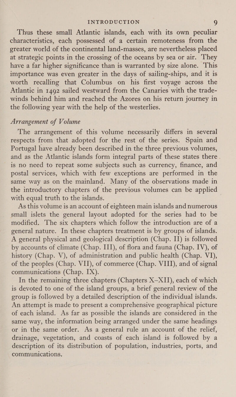 Thus these small Atlantic islands, each with its own peculiar characteristics, each possessed of a certain remoteness from the greater world of the continental land-masses, are nevertheless placed at strategic points in the crossing of the oceans by sea or air. ‘They have a far higher significance than is warranted by size alone. ‘This importance was even greater in the days of sailing-ships, and it is worth recalling that Columbus on his first voyage across the Atlantic in 1492 sailed westward from the Canaries with the trade- winds behind him and reached the Azores on his return journey in the following year with the help of the westerlies. Arrangement of Volume The arrangement of this volume necessarily differs in several respects from that adopted for the rest of the series. Spain and Portugal have already been described in the three previous volumes, and as the Atlantic islands form integral parts of these states there is no need to repeat some subjects such as currency, finance, and postal services, which with few exceptions are performed in the same way as on the mainland. Many of the observations made in the introductory chapters of the previous volumes can be applied with equal truth to the islands. As this volume is an account of eighteen main islands and numerous small islets the general layout adopted for the series had to be modified. The six chapters which follow the introduction are of a general nature. In these chapters treatment is by groups of islands. A general physical and geological description (Chap. IT) is followed by accounts of climate (Chap. III), of flora and fauna (Chap. IV), of history (Chap. V), of administration and public health (Chap. VI), of the peoples (Chap. VII), of commerce (Chap. VIII), and of signal communications (Chap. IX). In the remaining three chapters (Chapters X—XII), each of which is devoted to one of the island groups, a brief general review of the group is followed by a detailed description of the individual islands. An attempt is made to present a comprehensive geographical picture of each island. As far as possible the islands are considered in the same way, the information being arranged under the same headings or in the same order. As a general rule an account of the relief, drainage, vegetation, and coasts of each island is followed by a description of its distribution of population, industries, ports, and communications,