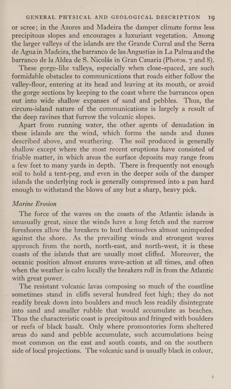 or scree; in the Azores and Madeira the damper climate forms less precipitous slopes and encourages a luxuriant vegetation. Among the larger valleys of the islands are the Grande Curral and the Serra de Aguain Madeira, the barranco de las Angustias in La Palma and the barranco de la Aldea de 8. Nicolas in Gran Canaria (Photos. 7 and 8). These gorge-like valleys, especially when close-spaced, are such formidable obstacles to communications that roads either follow the valley-floor, entering at its head and leaving at its mouth, or avoid the gorge sections by keeping to the coast where the barrancos open out into wide shallow expanses of sand and pebbles. ‘Thus, the circum-island nature of the communications is largely a result of the deep ravines that furrow the volcanic slopes. Apart from running water, the other agents of denudation in these islands are the wind, which forms the sands and dunes described above, and weathering. ‘The soil produced is generally shallow except where the most recent eruptions have consisted of friable matter, in which areas the surface deposits may range from a few feet to many yards in depth. There is frequently not enough soil to hold a tent-peg, and even in the deeper soils of the damper islands the underlying rock is generally compressed into a pan hard enough to withstand the blows of any but a sharp, heavy pick. Marine Erosion The force of the waves on the coasts of the Atlantic islands is unusually great, since the winds have a long fetch and the narrow foreshores allow the breakers to hurl themselves almost unimpeded against the shore. As the prevailing winds and strongest waves approach from the north, north-east, and north-west, it is these coasts of the islands that are usually most cliffed. Moreover, the oceanic position almost ensures wave-action at all times, and often when the weather is calm locally the breakers roll in from the Atlantic with great power. The resistant volcanic lavas composing so much of the coastline sometimes stand in cliffs several hundred feet high; they do not readily break down into boulders and much less readily disintegrate into sand and smaller rubble that would accumulate as beaches. Thus the characteristic coast is precipitous and fringed with boulders or reefs of black basalt. Only where promontories form sheltered areas do sand and pebble accumulate, such accumulations being most common on the east and south coasts, and on the southern side of local projections. ‘The volcanic sand is usually black in colour,