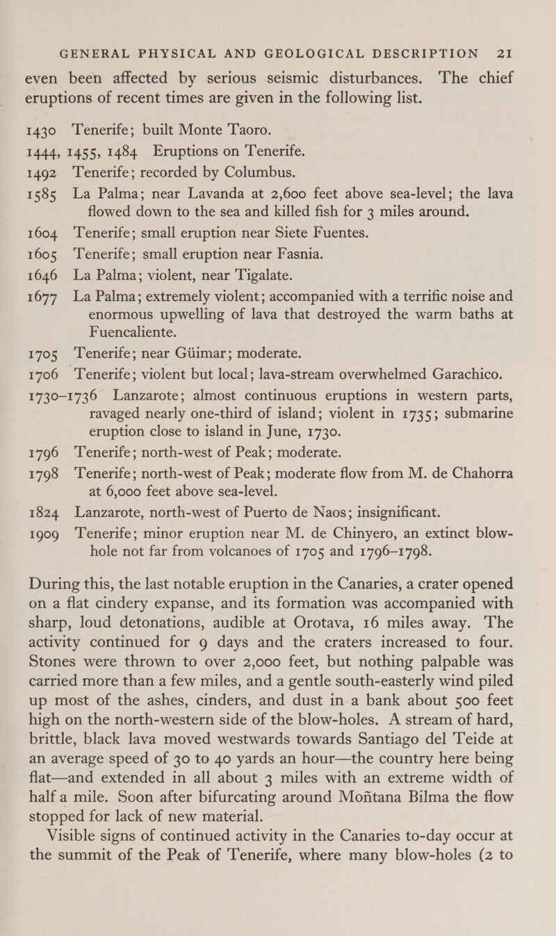 even been affected by serious seismic disturbances. The chief eruptions of recent times are given in the following list. 1430 Tenerife; built Monte Taoro. 1444, 1455, 1484 Eruptions on Tenerife. 1492 ‘Tenerife; recorded by Columbus. 1585 La Palma; near Lavanda at 2,600 feet above sea-level; the lava flowed down to the sea and killed fish for 3 miles around. 1604 ‘Tenerife; small eruption near Siete Fuentes. : 1605 ‘Tenerife; small eruption near Fasnia. 1646 La Palma; violent, near Tigalate. 1677 La Palma; extremely violent; accompanied with a terrific noise and enormous upwelling of lava that destroyed the warm baths at Fuencaliente. 1705 ‘Tenerife; near Giiimar; moderate. 1706 Tenerife; violent but local; lava-stream overwhelmed Garachico. 1730-1736 Lanzarote; almost continuous eruptions in western parts, ravaged nearly one-third of island; violent in 1735; submarine eruption close to island in June, 1730. 1796 ‘Tenerife; north-west of Peak; moderate. 1798 ‘Tenerife; north-west of Peak; moderate flow from M. de Chahorra at 6,000 feet above sea-level. 1824 Lanzarote, north-west of Puerto de Naos; insignificant. 1909 ‘Tenerife; minor eruption near M. de Chinyero, an extinct blow- hole not far from volcanoes of 1705 and 1796-1708. During this, the last notable eruption in the Canaries, a crater opened on a flat cindery expanse, and its formation was accompanied with sharp, loud detonations, audible at Orotava, 16 miles away. The activity continued for 9 days and the craters increased to four. Stones were thrown to over 2,000 feet, but nothing palpable was carried more than a few miles, and a gentle south-easterly wind piled up most of the ashes, cinders, and dust in a bank about 500 feet high on the north-western side of the blow-holes. A stream of hard, brittle, black lava moved westwards towards Santiago del ‘Teide at an average speed of 30 to 40 yards an hour—the country here being flat—and extended in all about 3 miles with an extreme width of half a mile. Scon after bifurcating around Mojitana Bilma the flow stopped for lack of new material. Visible signs of continued activity in the Canaries to-day occur at the summit of the Peak of Tenerife, where many blow-holes (2 to