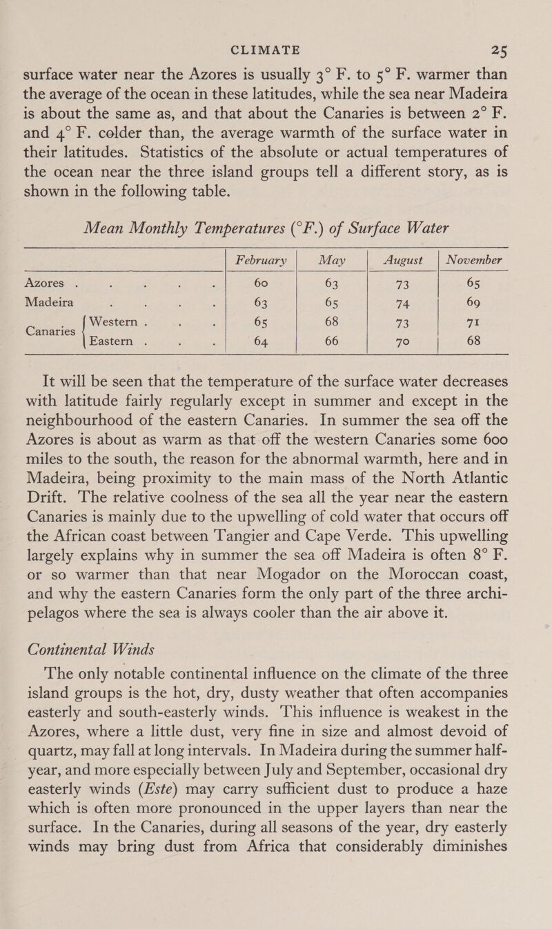 surface water near the Azores is usually 3° F. to 5° F. warmer than the average of the ocean in these latitudes, while the sea near Madeira is about the same as, and that about the Canaries is between 2° F. and 4° F. colder than, the average warmth of the surface water in their latitudes. Statistics of the absolute or actual temperatures of the ocean near the three island groups tell a different story, as is shown in the following table. Mean Monthly Temperatures (°F.) of Surface Water     February May August | November Azores . : : : : 60 63 Ge 65 Madeira a : : : 63 65 74 69 ; Western . ; A 65 68 ve 71 Canaries Eastern . ; : 64 66 70 | 68 It will be seen that the temperature of the surface water decreases with latitude fairly regularly except in summer and except in the neighbourhood of the eastern Canaries. In summer the sea off the Azores is about as warm as that off the western Canaries some 600 miles to the south, the reason for the abnormal warmth, here and in Madeira, being proximity to the main mass of the North Atlantic Drift. ‘The relative coolness of the sea all the year near the eastern Canaries is mainly due to the upwelling of cold water that occurs off the African coast between ‘Tangier and Cape Verde. This upwelling largely explains why in summer the sea off Madeira is often 8° F. or so warmer than that near Mogador on the Moroccan coast, and why the eastern Canaries form the only part of the three archi- pelagos where the sea is always cooler than the air above it. Continental Winds The only notable continental influence on the climate of the three island groups is the hot, dry, dusty weather that often accompanies easterly and south-easterly winds. ‘This influence is weakest in the Azores, where a little dust, very fine in size and almost devoid of quartz, may fall at long intervals. In Madeira during the summer half- year, and more especially between July and September, occasional dry easterly winds (Este) may carry sufficient dust to produce a haze which is often more pronounced in the upper layers than near the surface. In the Canaries, during all seasons of the year, dry easterly winds may bring dust from Africa that considerably diminishes