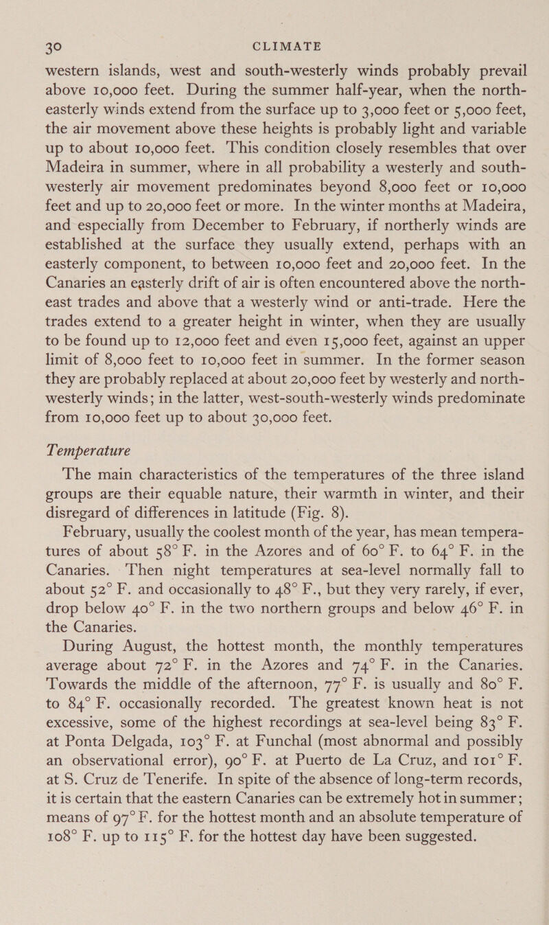 western islands, west and south-westerly winds probably prevail above 10,000 feet. During the summer half-year, when the north- easterly winds extend from the surface up to 3,000 feet or 5,000 feet, the air movement above these heights is probably light and variable up to about 10,000 feet. ‘This condition closely resembles that over Madeira in summer, where in all probability a westerly and south- westerly air movement predominates beyond 8,o00 feet or 10,000 feet and up to 20,000 feet or more. In the winter months at Madeira, and especially from December to February, if northerly winds are established at the surface they usually extend, perhaps with an easterly component, to between 10,000 feet and 20,000 feet. In the Canaries an easterly drift of air is often encountered above the north- east trades and above that a westerly wind or anti-trade. Here the trades extend to a greater height in winter, when they are usually to be found up to 12,000 feet and even 15,000 feet, against an upper limit of 8,000 feet to 10,000 feet in summer. In the former season they are probably replaced at about 20,000 feet by westerly and north- westerly winds; in the latter, west-south-westerly winds predominate from 10,000 feet up to about 30,000 feet. Temperature The main characteristics of the temperatures of the three island groups are their equable nature, their warmth in winter, and their disregard of differences in latitude (Fig. 8). February, usually the coolest month of the year, has mean tempera- tures of about 58° F. in the Azores and of 60° F. to 64° F. in the Canaries. ‘Then night temperatures at sea-level normally fall to about 52° F. and occasionally to 48° F., but they very rarely, if ever, drop below 40° F. in the two northern groups and below 46° F. in the Canaries. During August, the hottest month, the monthly temperatures average about 72° F. in the Azores and 74°F. in the Canaries. Towards the middle of the afternoon, 77° F. is usually and 80° F. to 84° F. occasionally recorded. The greatest known heat is not excessive, some of the highest recordings at sea-level being 83° F. at Ponta Delgada, 103° F. at Funchal (most abnormal and possibly an observational error), 90° F. at Puerto de La Cruz, and r1o1° F. at S. Cruz de Tenerife. In spite of the absence of long-term records, it is certain that the eastern Canaries can be extremely hot in summer; means of 97°F. for the hottest month and an absolute temperature of 108° F. up to 115° F. for the hottest day have been suggested.