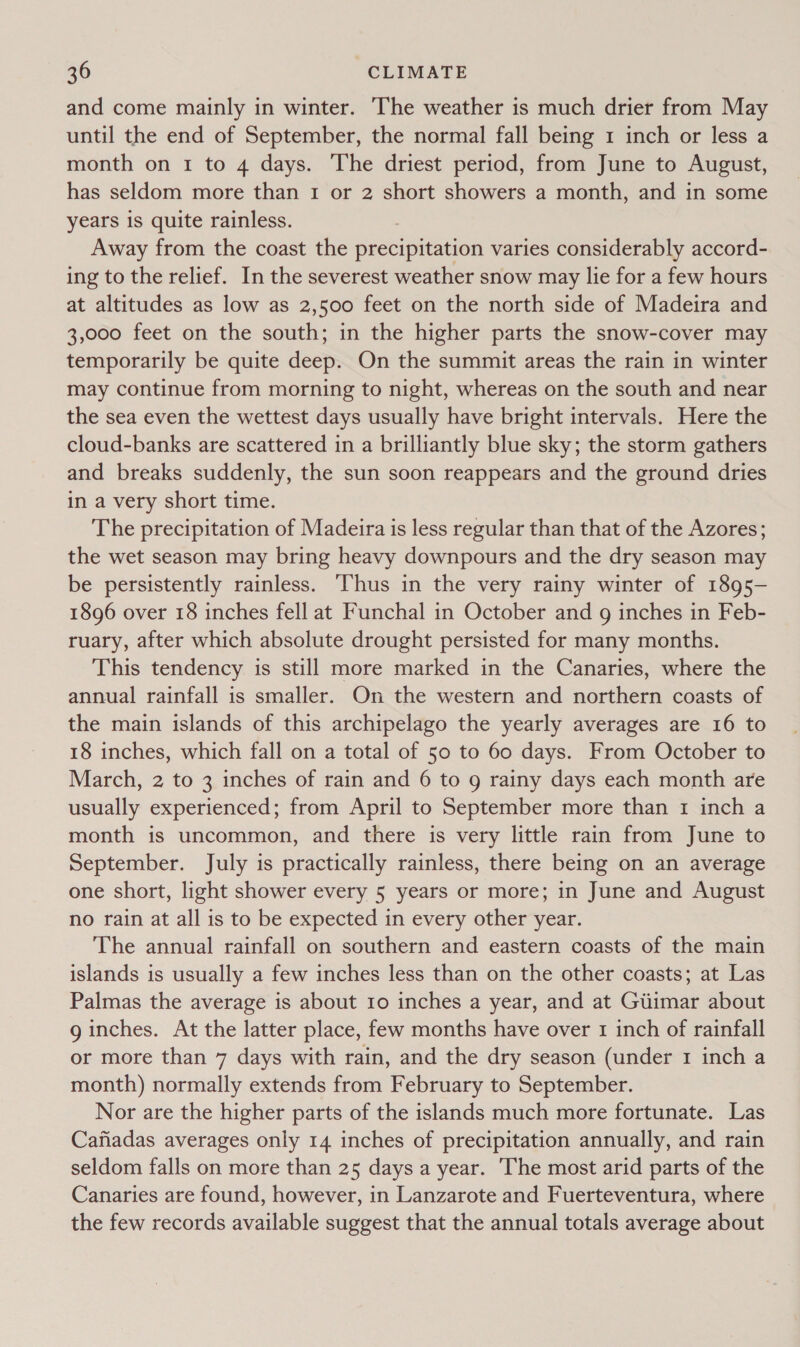 and come mainly in winter. ‘The weather is much drier from May until the end of September, the normal fall being 1 inch or less a month on 1 to 4 days. The driest period, from June to August, has seldom more than 1 or 2 short showers a month, and in some years is quite rainless. Away from the coast the precipitation varies considerably accord- ing to the relief. In the severest weather snow may lie for a few hours at altitudes as low as 2,500 feet on the north side of Madeira and 3,000 feet on the south; in the higher parts the snow-cover may temporarily be quite deep. On the summit areas the rain in winter may continue from morning to night, whereas on the south and near the sea even the wettest days usually have bright intervals. Here the cloud-banks are scattered in a brilliantly blue sky; the storm gathers and breaks suddenly, the sun soon reappears and the ground dries in a very short time. The precipitation of Madeira is less regular than that of the Azores; the wet season may bring heavy downpours and the dry season may be persistently rainless. ‘Thus in the very rainy winter of 1895- 1896 over 18 inches fell at Funchal in October and 9g inches in Feb- ruary, after which absolute drought persisted for many months. This tendency is still more marked in the Canaries, where the annual rainfall is smaller. On the western and northern coasts of the main islands of this archipelago the yearly averages are 16 to 18 inches, which fall on a total of 50 to 60 days. From October to March, 2 to 3 inches of rain and 6 to g rainy days each month are usually experienced; from April to September more than 1 inch a month is uncommon, and there is very little rain from June to September. July is practically rainless, there being on an average one short, light shower every 5 years or more; in June and August no rain at all is to be expected in every other year. The annual rainfall on southern and eastern coasts of the main islands is usually a few inches less than on the other coasts; at Las Palmas the average is about 10 inches a year, and at Gtimar about g inches. At the latter place, few months have over 1 inch of rainfall or more than 7 days with rain, and the dry season (under 1 inch a month) normally extends from February to September. Nor are the higher parts of the islands much more fortunate. Las Cafiadas averages only 14 inches of precipitation annually, and rain seldom falls on more than 25 days a year. The most arid parts of the Canaries are found, however, in Lanzarote and Fuerteventura, where the few records available suggest that the annual totals average about