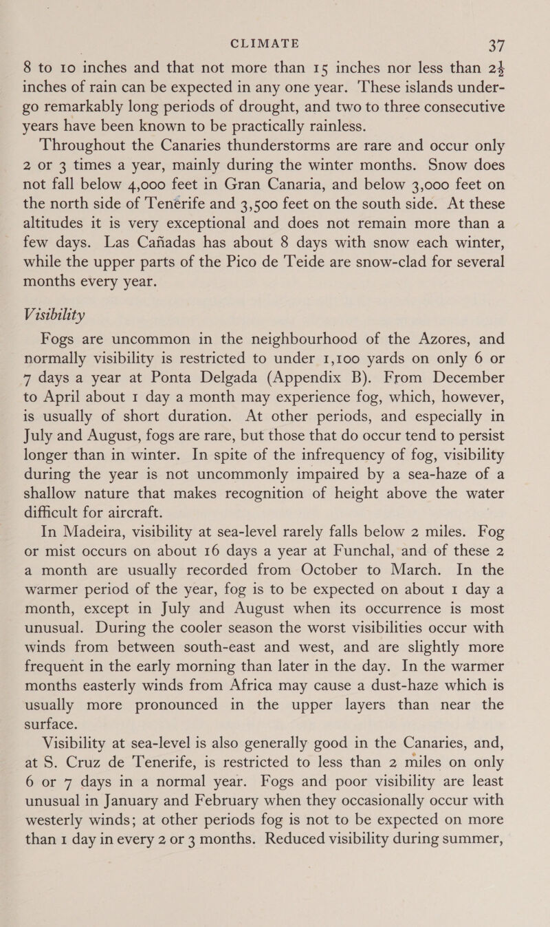 8 to 10 inches and that not more than 15 inches nor less than 24 inches of rain can be expected in any one year. ‘These islands under- go remarkably long periods of drought, and two to three consecutive years have been known to be practically rainless. Throughout the Canaries thunderstorms are rare and occur only 2 or 3 times a year, mainly during the winter months. Snow does not fall below 4,000 feet in Gran Canaria, and below 3,000 feet on the north side of Tenerife and 3,500 feet on the south side. At these altitudes it is very exceptional and does not remain more than a few days. Las Cafiadas has about 8 days with snow each winter, while the upper parts of the Pico de Teide are snow-clad for several months every year. Visibility Fogs are uncommon in the neighbourhood of the Azores, and normally visibility is restricted to under 1,100 yards on only 6 or 7 days a year at Ponta Delgada (Appendix B). From December to April about 1 day a month may experience fog, which, however, is usually of short duration. At other periods, and especially in July and August, fogs are rare, but those that do occur tend to persist longer than in winter. In spite of the infrequency of fog, visibility during the year is not uncommonly impaired by a sea-haze of a shallow nature that makes recognition of height above the water difficult for aircraft. In Madeira, visibility at sea-level rarely falls below 2 miles. Fog or mist occurs on about 16 days a year at Funchal, and of these 2 a month are usually recorded from October to March. In the warmer period of the year, fog is to be expected on about 1 day a month, except in July and August when its occurrence is most unusual. During the cooler season the worst visibilities occur with winds from between south-east and west, and are slightly more frequent in the early morning than later in the day. In the warmer months easterly winds from Africa may cause a dust-haze which is usually more pronounced in the upper layers than near the surface. Visibility at sea-level is also generally good in the Canaries, and, at S. Cruz de Tenerife, is restricted to less than 2 miles on only 6 or 7 days in a normal year. Fogs and poor visibility are least unusual in January and February when they occasionally occur with westerly winds; at other periods fog is not to be expected on more than 1 day in every 2 or 3 months. Reduced visibility during summer,
