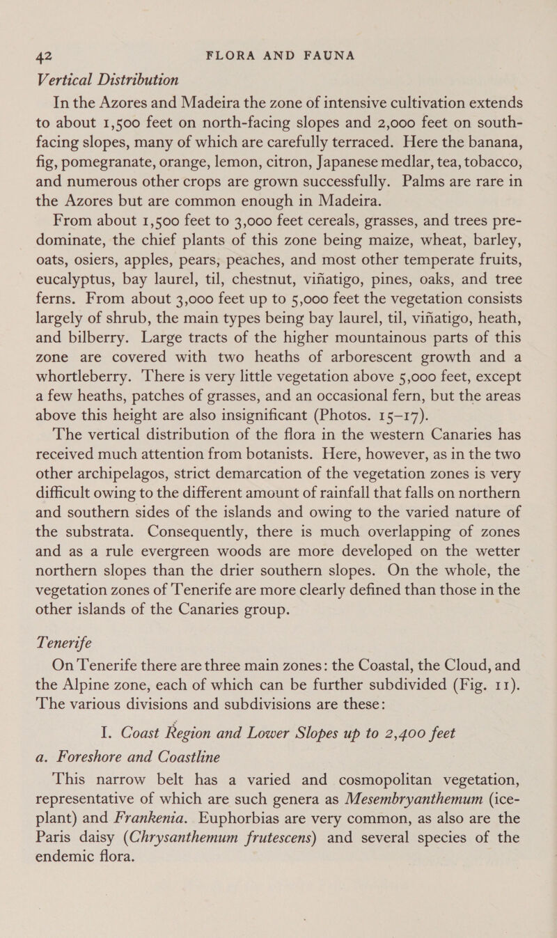 Vertical Distribution In the Azores and Madeira the zone of intensive cultivation extends to about 1,500 feet on north-facing slopes and 2,000 feet on south- facing slopes, many of which are carefully terraced. Here the banana, fig, pomegranate, orange, lemon, citron, Japanese medlar, tea, tobacco, and numerous other crops are grown successfully. Palms are rare in the Azores but are common enough in Madeira. From about 1,500 feet to 3,000 feet cereals, grasses, and trees pre- dominate, the chief plants of this zone being maize, wheat, barley, oats, osiers, apples, pears, peaches, and most other temperate fruits, eucalyptus, bay laurel, til, chestnut, vifiatigo, pines, oaks, and tree ferns. From about 3,000 feet up to 5,000 feet the vegetation consists largely of shrub, the main types being bay laurel, til, vifatigo, heath, and bilberry. Large tracts of the higher mountainous parts of this zone are covered with two heaths of arborescent growth and a whortleberry. ‘There is very little vegetation above 5,000 feet, except a few heaths, patches of grasses, and an occasional fern, but the areas above this height are also insignificant (Photos. 15-17). The vertical distribution of the flora in the western Canaries has received much attention from botanists. Here, however, as in the two other archipelagos, strict demarcation of the vegetation zones is very difficult owing to the different amount of rainfall that falls on northern and southern sides of the islands and owing to the varied nature of the substrata. Consequently, there is much overlapping of zones and as a rule evergreen woods are more developed on the wetter northern slopes than the drier southern slopes. On the whole, the vegetation zones of ‘Tenerife are more clearly defined than those in the other islands of the Canaries group. Tenerife On Tenerife there are three main zones: the Coastal, the Cloud, and the Alpine zone, each of which can be further subdivided (Fig. 11). The various divisions and subdivisions are these: I. Coast Region and Lower Slopes up to 2,400 feet a. Foreshore and Coastline This narrow belt has a varied and cosmopolitan vegetation, representative of which are such genera as Mesembryanthemum (ice- plant) and Frankenia. Euphorbias are very common, as also are the Paris daisy (Chrysanthemum frutescens) and several species of the endemic flora.