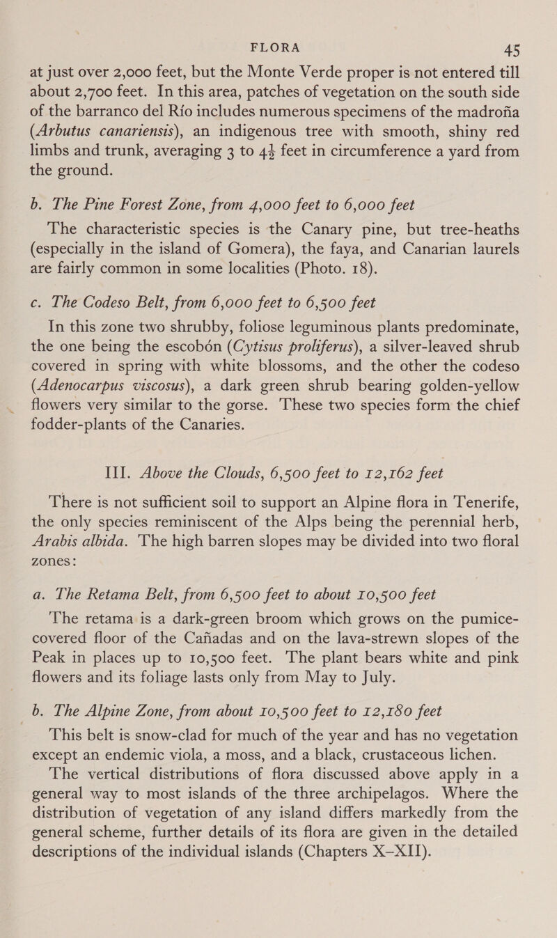 at just over 2,000 feet, but the Monte Verde proper is not entered till about 2,700 feet. In this area, patches of vegetation on the south side of the barranco del Rio includes numerous specimens of the madrofia (Arbutus canariensis), an indigenous tree with smooth, shiny red limbs and trunk, averaging 3 to 44 feet in circumference a yard from the ground. b. The Pine Forest Zone, from 4,000 feet to 6,000 feet The characteristic species is the Canary pine, but tree-heaths (especially in the island of Gomera), the faya, and Canarian laurels are fairly common in some localities (Photo. 18). c. The Codeso Belt, from 6,000 feet to 6,500 feet In this zone two shrubby, foliose leguminous plants predominate, the one being the escobon (Cytisus proliferus), a silver-leaved shrub covered in spring with white blossoms, and the other the codeso (Adenocarpus viscosus), a dark green shrub bearing golden-yellow flowers very similar to the gorse. These two species form the chief fodder-plants of the Canaries. III. Above the Clouds, 6,500 feet to 12,162 feet There is not sufficient soil to support an Alpine flora in Tenerife, the only species reminiscent of the Alps being the perennial herb, Arabis albida. ‘The high barren slopes may be divided into two floral Zones : a. The Retama Belt, from 6,500 feet to about 10,500 feet The retama is a dark-green broom which grows on the pumice- covered floor of the Cafiadas and on the lava-strewn slopes of the Peak in places up to 10,500 feet. The plant bears white and pink flowers and its foliage lasts only from May to July. b. The Alpine Zone, from about 10,500 feet to 12,180 feet This belt is snow-clad for much of the year and has no vegetation except an endemic viola, a moss, and a black, crustaceous lichen. The vertical distributions of flora discussed above apply in a general way to most islands of the three archipelagos. Where the distribution of vegetation of any island differs markedly from the general scheme, further details of its flora are given in the detailed descriptions of the individual islands (Chapters X—XII).