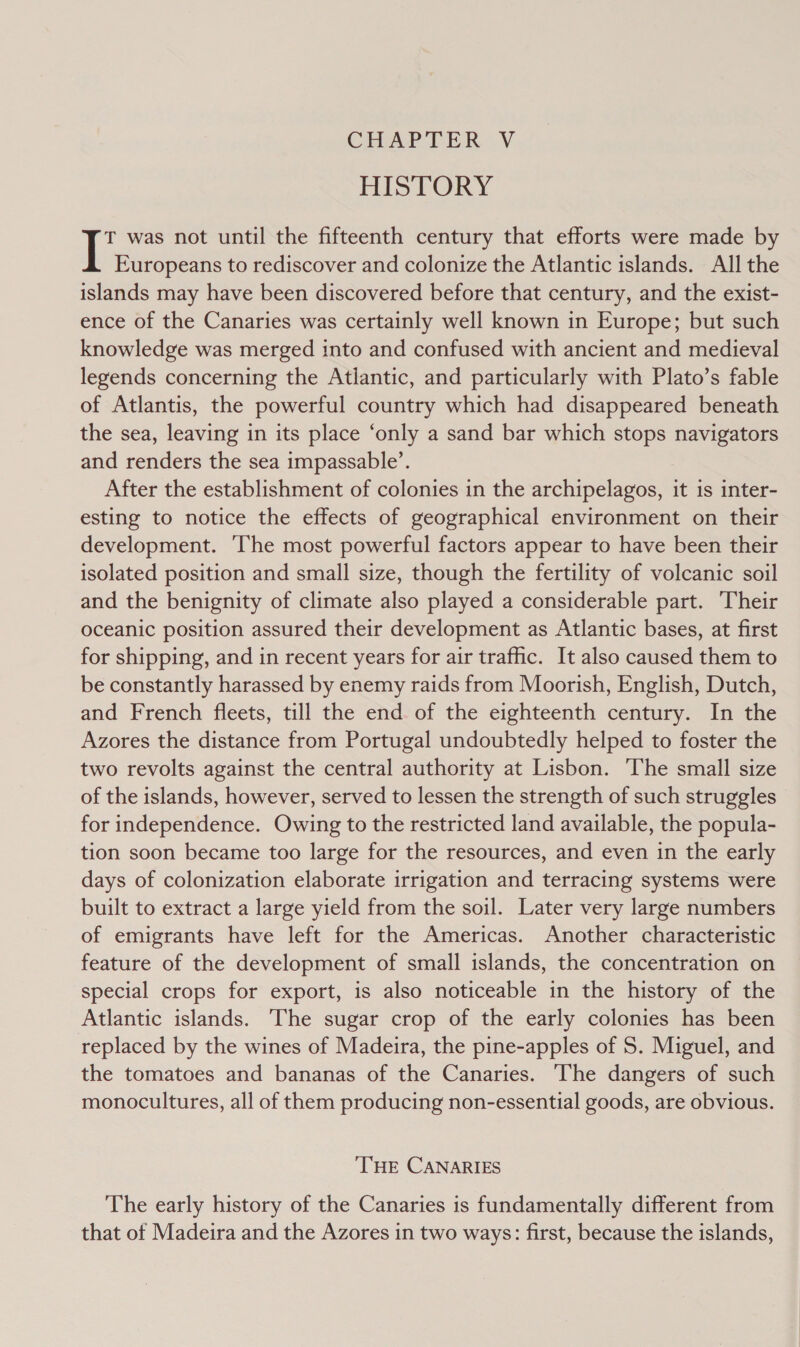 CHAPTER ~V HISTORY T was not until the fifteenth century that efforts were made by Europeans to rediscover and colonize the Atlantic islands. All the islands may have been discovered before that century, and the exist- ence of the Canaries was certainly well known in Europe; but such knowledge was merged into and confused with ancient and medieval legends concerning the Atlantic, and particularly with Plato’s fable of Atlantis, the powerful country which had disappeared beneath the sea, leaving in its place ‘only a sand bar which stops navigators and renders the sea impassable’. After the establishment of colonies in the archipelagos, it is inter- esting to notice the effects of geographical environment on their development. ‘The most powerful factors appear to have been their isolated position and small size, though the fertility of volcanic soil and the benignity of climate also played a considerable part. Their oceanic position assured their development as Atlantic bases, at first for shipping, and in recent years for air traffic. It also caused them to be constantly harassed by enemy raids from Moorish, English, Dutch, and French fleets, till the end of the eighteenth century. In the Azores the distance from Portugal undoubtedly helped to foster the two revolts against the central authority at Lisbon. The small size of the islands, however, served to lessen the strength of such struggles for independence. Owing to the restricted land available, the popula- tion soon became too large for the resources, and even in the early days of colonization elaborate irrigation and terracing systems were built to extract a large yield from the soil. Later very large numbers of emigrants have left for the Americas. Another characteristic feature of the development of small islands, the concentration on special crops for export, is also noticeable in the history of the Atlantic islands. The sugar crop of the early colonies has been replaced by the wines of Madeira, the pine-apples of S. Miguel, and the tomatoes and bananas of the Canaries. ‘The dangers of such monocultures, all of them producing non-essential goods, are obvious. THE CANARIES The early history of the Canaries is fundamentally different from that of Madeira and the Azores in two ways: first, because the islands,