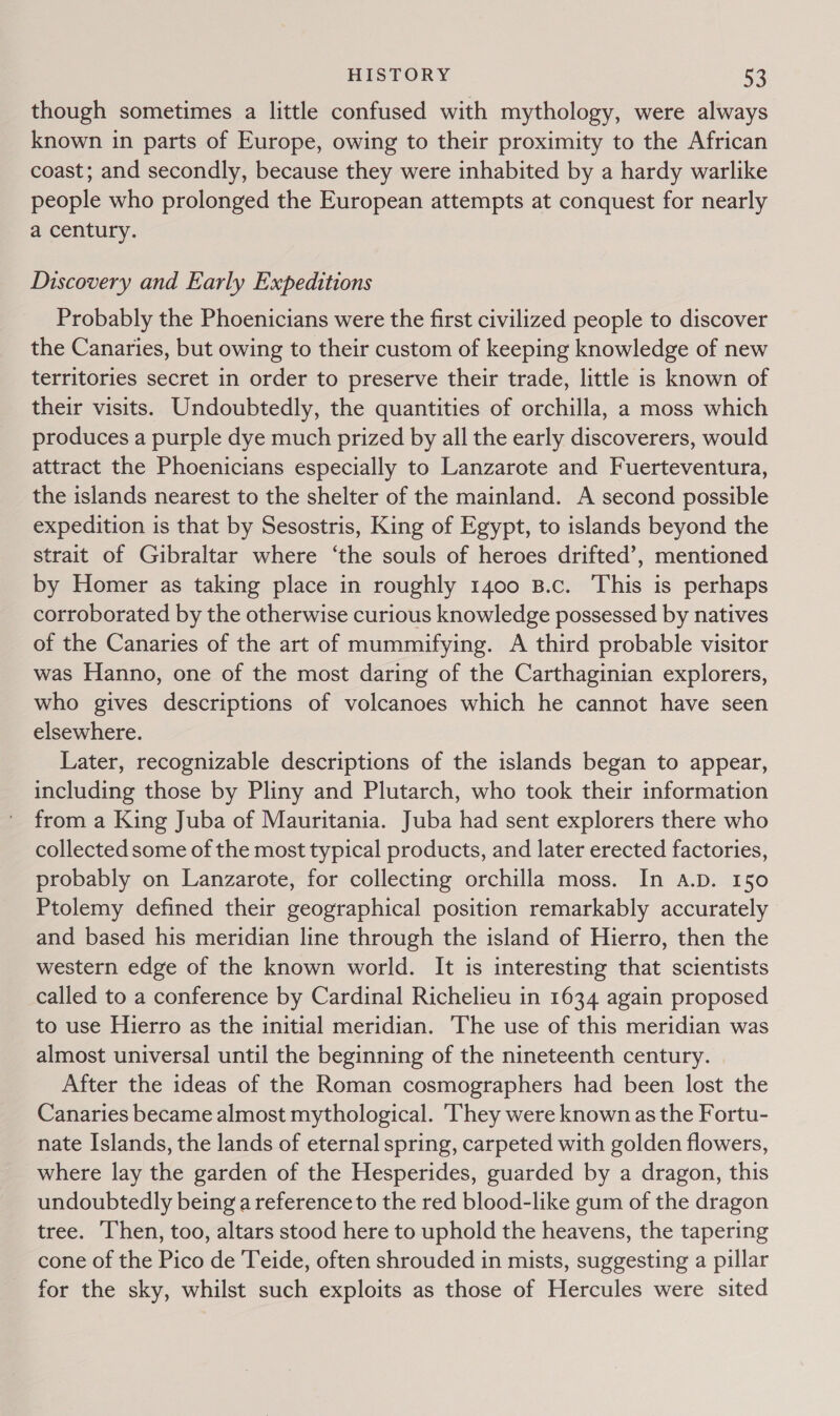 though sometimes a little confused with mythology, were always known in parts of Europe, owing to their proximity to the African coast; and secondly, because they were inhabited by a hardy warlike people who prolonged the European attempts at conquest for nearly a century. Discovery and Early Expeditions Probably the Phoenicians were the first civilized people to discover the Canaries, but owing to their custom of keeping knowledge of new territories secret in order to preserve their trade, little is known of their visits. Undoubtedly, the quantities of orchilla, a moss which produces a purple dye much prized by all the early discoverers, would attract the Phoenicians especially to Lanzarote and Fuerteventura, the islands nearest to the shelter of the mainland. A second possible expedition is that by Sesostris, King of Egypt, to islands beyond the strait of Gibraltar where ‘the souls of heroes drifted’, mentioned by Homer as taking place in roughly 1400 B.c. This is perhaps corroborated by the otherwise curious knowledge possessed by natives of the Canaries of the art of mummifying. A third probable visitor was Hanno, one of the most daring of the Carthaginian explorers, who gives descriptions of volcanoes which he cannot have seen elsewhere. Later, recognizable descriptions of the islands began to appear, including those by Pliny and Plutarch, who took their information from a King Juba of Mauritania. Juba had sent explorers there who collected some of the most typical products, and later erected factories, probably on Lanzarote, for collecting orchilla moss. In A.D. 150 Ptolemy defined their geographical position remarkably accurately and based his meridian line through the island of Hierro, then the western edge of the known world. It is interesting that scientists called to a conference by Cardinal Richelieu in 1634 again proposed to use Hierro as the initial meridian. The use of this meridian was almost universal until the beginning of the nineteenth century. | After the ideas of the Roman cosmographers had been lost the Canaries became almost mythological. They were known as the Fortu- nate Islands, the lands of eternal spring, carpeted with golden flowers, where lay the garden of the Hesperides, guarded by a dragon, this undoubtedly being a reference to the red blood-like gum of the dragon tree. Then, too, altars stood here to uphold the heavens, the tapering cone of the Pico de Teide, often shrouded in mists, suggesting a pillar for the sky, whilst such exploits as those of Hercules were sited