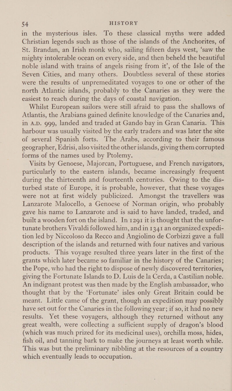 in the mysterious isles. To these classical myths were added Christian legends such as those of the islands of the Anchorites, of St. Brandan, an Irish monk who, sailing fifteen days west, ‘saw the mighty intolerable ocean on every side, and then beheld the beautiful noble island with trains of angels rising from it’, of the Isle of the Seven Cities, and many others. Doubtless several of these stories were the results of unpremeditated voyages to one or other of the north Atlantic islands, probably to the Canaries as they were the easiest to reach during the days of coastal navigation. Whilst European sailors were still afraid to pass the shallows of Atlantis, the Arabians gained definite knowledge of the Canaries and, in A.D. 999, landed and traded at Gando bay in Gran Canaria. This harbour was usually visited by the early traders and was later the site of several Spanish forts. The Arabs, according to their famous geographer, Edrisi, also visited the other islands, giving them corrupted forms of the names used by Ptolemy. Visits by Genoese, Majorcan, Portuguese, and French navigators, particularly to the eastern islands, became increasingly frequent during the thirteenth and fourteenth centuries. Owing to the dis- turbed state of Europe, it is probable, however, that these voyages were not at first widely publicized. Amongst the travellers was Lanzarote Malocello, a Genoese of Norman origin, who probably gave his name to Lanzarote and is said to have landed, traded, and built a wooden fort on the island. In 1291 it is thought that the unfor- tunate brothers Vivaldi followed him, and in 1341 an organized expedi- tion led by Niccoloso da Recco and Angiolino de Corbizzi gave a full description of the islands and returned with four natives and various products. This voyage resulted three years later in the first of the grants which later became so familiar in the history of the Canaries; the Pope, who had the right to dispose of newly discovered territories, giving the Fortunate Islands to D. Luis de la Cerda, a Castilian noble. An indignant protest was then made by the English ambassador, who thought that by the ‘Fortunate’ isles only Great Britain could be meant. Little came of the grant, though an expedition may possibly have set out for the Canaries in the following year; if so, it had no new results. Yet these voyagers, although they returned without any great wealth, were collecting a sufficient supply of dragon’s blood (which was much prized for its medicinal uses), orchilla moss, hides, fish oil, and tanning bark to make the journeys at least worth while. This was but the preliminary nibbling at the resources of a country which eventually leads to occupation.