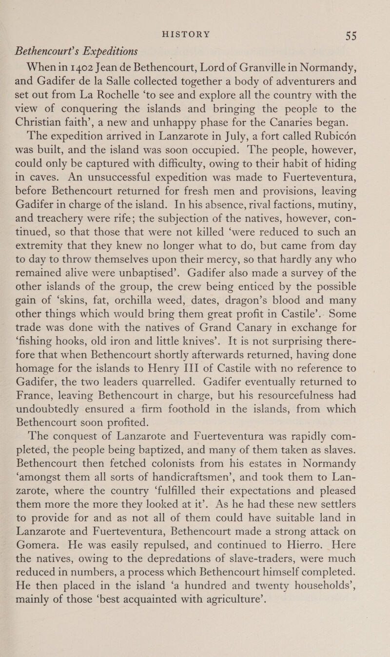 Bethencourt’s Expeditions When in 1402 Jean de Bethencourt, Lord of Granville in Normandy, and Gadifer de la Salle collected together a body of adventurers and set out from La Rochelle ‘to see and explore all the country with the view of conquering the islands and bringing the people to the Christian faith’, a new and unhappy phase for the Canaries began. The expedition arrived in Lanzarote in July, a fort called Rubicon was built, and the island was soon occupied. The people, however, could only be captured with difficulty, owing to their habit of hiding in caves. An unsuccessful expedition was made to Fuerteventura, before Bethencourt returned for fresh men and provisions, leaving Gadifer in charge of the island. In his absence, rival factions, mutiny, and treachery were rife; the subjection of the natives, however, con- tinued, so that those that were not killed ‘were reduced to such an extremity that they knew no longer what to do, but came from day to day to throw themselves upon their mercy, so that hardly any who remained alive were unbaptised’. Gadifer also made a survey of the other islands of the group, the crew being enticed by the possible gain of ‘skins, fat, orchilla weed, dates, dragon’s blood and many other things which would bring them great profit in Castile’.. Some trade was done with the natives of Grand Canary in exchange for ‘fishing hooks, old iron and little knives’. It is not surprising there- fore that when Bethencourt shortly afterwards returned, having done homage for the islands to Henry III of Castile with no reference to Gadifer, the two leaders quarrelled. Gadifer eventually returned to France, leaving Bethencourt in charge, but his resourcefulness had undoubtedly ensured a firm foothold in the islands, from which Bethencourt soon profited. The conquest of Lanzarote and Fuerteventura was rapidly com- pleted, the people being baptized, and many of them taken as slaves. Bethencourt then fetched colonists from his estates in Normandy ‘amongst them all sorts of handicraftsmen’, and took them to Lan- zarote, where the country ‘fulfilled their expectations and pleased them more the more they looked at it’. As he had these new settlers to provide for and as not all of them could have suitable land in Lanzarote and Fuerteventura, Bethencourt made a strong attack on Gomera. He was easily repulsed, and continued to Hierro. Here the natives, owing to the depredations of slave-traders, were much reduced in numbers, a process which Bethencourt himself completed. He then placed in the island ‘a hundred and twenty households’, mainly of those ‘best acquainted with agriculture’.