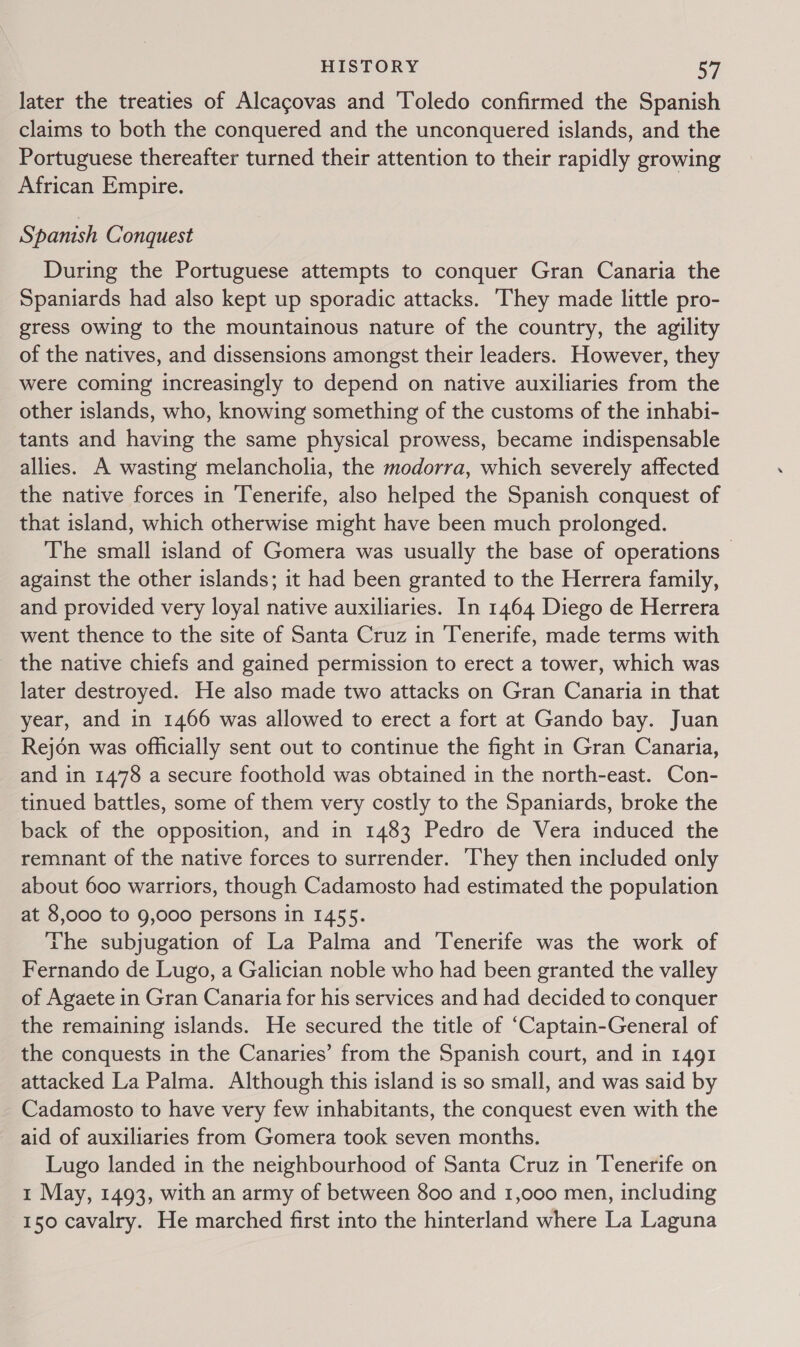 later the treaties of Alcagovas and Toledo confirmed the Spanish claims to both the conquered and the unconquered islands, and the Portuguese thereafter turned their attention to their rapidly growing African Empire. Spanish Conquest During the Portuguese attempts to conquer Gran Canaria the Spaniards had also kept up sporadic attacks. They made little pro- gress owing to the mountainous nature of the country, the agility of the natives, and dissensions amongst their leaders. However, they were coming increasingly to depend on native auxiliaries from the other islands, who, knowing something of the customs of the inhabi- tants and having the same physical prowess, became indispensable allies. A wasting melancholia, the modorra, which severely affected the native forces in Tenerife, also helped the Spanish conquest of that island, which otherwise might have been much prolonged. The small island of Gomera was usually the base of operations © against the other islands; it had been granted to the Herrera family, and provided very loyal native auxiliaries. In 1464 Diego de Herrera went thence to the site of Santa Cruz in ‘Tenerife, made terms with the native chiefs and gained permission to erect a tower, which was later destroyed. He also made two attacks on Gran Canaria in that year, and in 1466 was allowed to erect a fort at Gando bay. Juan Rejon was officially sent out to continue the fight in Gran Canaria, and in 1478 a secure foothold was obtained in the north-east. Con- tinued battles, some of them very costly to the Spaniards, broke the back of the opposition, and in 1483 Pedro de Vera induced the remnant of the native forces to surrender. They then included only about 600 warriors, though Cadamosto had estimated the population at 8,000 to 9,000 persons in 1455. The subjugation of La Palma and Tenerife was the work of Fernando de Lugo, a Galician noble who had been granted the valley of Agaete in Gran Canaria for his services and had decided to conquer the remaining islands. He secured the title of “‘Captain-General of the conquests in the Canaries’ from the Spanish court, and in 1491 attacked La Palma. Although this island is so small, and was said by Cadamosto to have very few inhabitants, the conquest even with the aid of auxiliaries from Gomera took seven months. Lugo landed in the neighbourhood of Santa Cruz in Tenerife on 1 May, 1493, with an army of between 800 and 1,000 men, including 150 cavalry. He marched first into the hinterland where La Laguna