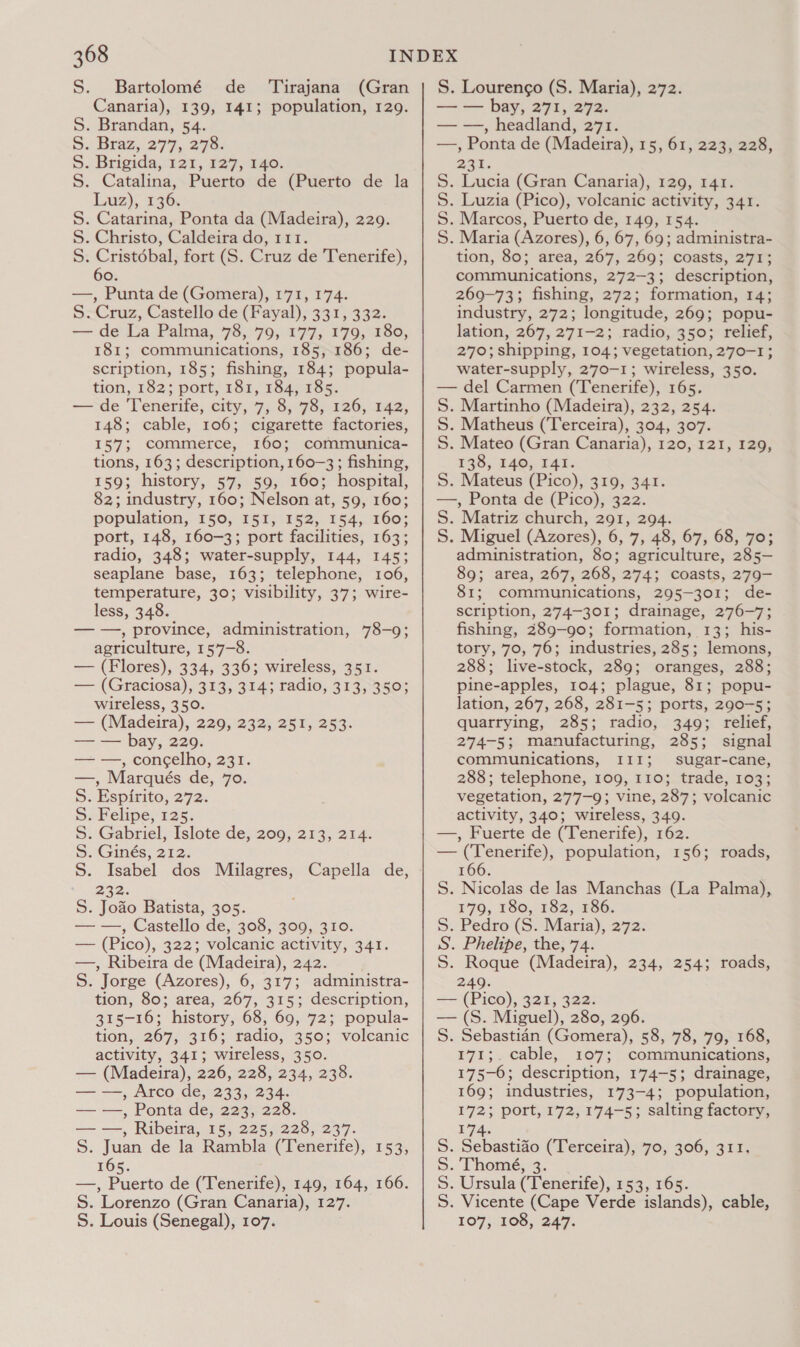 S. Bartolomé de Canaria), 139, 141; S. Brandan, 54. S. Braz, 277, 279: 5. Brigida,: 121, 137, 740. S. Catalina, Puerto de (Puerto de la Luz), 136. S. Catarina, Ponta da (Madeira), 229. S. Christo, Caldeira do, 111. S. Cristébal, fort (S. Cruz de Tenerife), 60. —, Punta de (Gomera), 171, 174. S. Cruz, Castello de (Fayal), 331, 332. — de La Palma, 78, 79, 177, 179, 180, 181; communications, 185, 186; de- scription, 185; fishing, 184; popula- tion, 182; port, 181, 184) 2S5. — de Tenerife, city, 7, 8, 78, 126, 142, 148; cable, 106; cigarette factories, 157; commerce, 160; communica- tions, 163; description, 160-3; fishing, 159; history, Ko BOs MOOS hospital, 82; industry, 160; Nelson at, 59, 160; population, 150, I5I, 152, 154, 160; port, 148, 160-3; port facilities, 163; radio, 348; water-supply, 144, 145; seaplane base, 163; telephone, 106, temperature, 30; visibility, 37; wire- less, 348. — —, province, administration, 78-9; agriculture, 157-8. — (Flores), 334, 336; wireless, 351. — (Graciosa), 313, 314; radio, 313,350; wireless, 350. — (Madeira), 220,232; 257, 253: — — bay, 229. — —, con¢elho, 231. —, Marqués de, 70. S. Espirito, 272. S. Felipe, 125. S. Gabriel, Islote de, 209, 213, 214. S. Ginés, 212. S. Isabel dos Milagres, Capella de, 232% Se ae Batista, 305. —_—— , Castello. de, 308, 309, 310. — (Pico), 3225 volcanic activity, 341. —, Ribeira de (Madeira), 242. S. Jorge (Azores), 6, 317; administra- tion, 80; area, 267, 315; description, 315-16; history, 68, 69, 72; popula- tion, 267, 316; radio, 350; volcanic activity, 341; wireless, 350. — (Madeira), 226, 228, 234, 238. — —, Arco de, 233, 234. — —, Ponta de, 223, 228. — —, Ribeira, 15, 225, 228, 237. S. Juan de la Rambla (Tenerife), 153, 165. —, Puerto de (Tenerife), 149, 164, 166. S. Lorenzo (Gran Canaria), 127. S. Louis (Senegal), 107. Tirajana (Gran population, 129. S. Lourengo (S. Maria), 272. — — bay, 271, 272. — —, headland, 271. —, Ponta de (Madeira), 15, 61, 223, 228, 237. S. Lucia (Gran Canaria), 129, 141. S. Luzia (Pico), volcanic activity, 341. S. Marcos, Puerto de, 149, 154. S. Maria (Azores), 6, 67, 69; administra- tion, 80; area, 267, 269; coasts, 277s communications, 272-3; description, 269-73; fishing, 272; formation, 14; industry, 272; longitude, 269; popu- lation, 267, 271-2; radio, 350; relief, 270; shipping, 104; vegetation, 270-1; water-supply, 270-1; wireless, 350. — del Carmen (Tenerife), 165. S. Martinho (Madeira), 232, 254. S. Matheus (Terceira), 304, 307. S. Mateo (Gran Canaria), 120, 121, 129, 138, 140, I4I. S. Mateus (Pico), 319, 341. —, Ponta de (Pico), 322. S. Matriz church, 291, 294. S. Miguel (Azores), 6, 7, 45, 67, 66, ges administration, 80; agriculture, 28 5- 89; area, 267, 268, 274; coasts, 279- 81; communications, 295-301; de- scription, 274-301; drainage, 276-7; fishing, 289-90; formation, 13; his- tory, 70, 76; industries, 285; lemons, 288; live-stock, 289; oranges, 288; pine-apples, 104; plague, 81; popu- lation, 267, 268, 281-5; ports, 290-5; quarrying, 285; radio, 349; relief, 274-5; manufacturing, 285; signal communications, III; sugar-cane, 288; telephone, 109, 110; trade, 103; vegetation, 277-9; vine, 287; volcanic activity, 340; wireless, 349. —, Fuerte de (Tenerife), 162. — (Tenerife), population, 156; roads, 166. S. Nicolas de las Manchas (La Palma), 179, 180, 182, 186. 5S. Pedro (S. Maria), 272. S. Phelipe, the, 74. S. Roque (Madeira), 234, 254; roads, 249. — (Pico), 321, 322. — (S. Miguel), 280, 296. S. Sebastian (Gomera), 58, 78, 79, 168, 171;. cable, 107; communications, 175-6; description, 174-5; drainage, 169; industries, 173-4; population, 172; port, 172, 174-5; salting factory, 7a: . Sebastido (Terceira), 70, 306, 311. . Thomé, 3. Ursula (Tenerife), 153, 165. . Vicente (Cape Verde islands), cable, 107, 108, 247. NnNNN