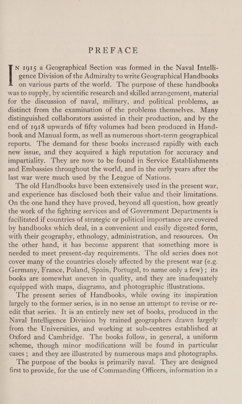 PREFACE gence Division of the Admiralty to write Geographical Handbooks on various parts of the world. The purpose of these handbooks was to supply, by scientific research and skilled arrangement, material for the discussion of naval, military, and political problems, as distinct from the examination of the problems themselves. Many distinguished collaborators assisted in their production, and by the end of 1918 upwards of fifty volumes had been produced in Hand- book and Manual form, as well as numerous short-term geographical reports. The demand for these books increased rapidly with each new issue, and they acquired a high reputation for accuracy and impartiality. ‘They are now to be found in Service Establishments and Embassies throughout the world, and in the early years after the last war were much used by the League of Nations. The old Handbooks have been extensively used in the present war, and experience has disclosed both their value and their limitations. On the one hand they have proved, beyond all question, how greatly the work of the fighting services and of Government Departments is facilitated if countries of strategic or political importance are covered by handbooks which deal, in a convenient and easily digested form, with their geography, ethnology, administration, and resources. On the other hand, it has become apparent that something more is needed to meet present-day requirements. The old series does not cover many of the countries closely affected by the present war (e.g. Germany, France, Poland, Spain, Portugal, to name only a few) ; its books are somewhat uneven in quality, and they are inadequately equipped with maps, diagrams, and photographic illustrations. The present series of Handbooks, while owing its inspiration largely to the former series, is in no sense an attempt to revise or re- edit that series. It is an entirely new set of books, produced in the Naval Intelligence Division by trained geographers drawn largely from the Universities, and working at sub-centres established at Oxford and Cambridge. The books follow, in general, a uniform scheme, though minor modifications will be found in particular cases ; and they are illustrated by numerous maps and photographs. The purpose of the books is primarily naval. They are designed first to provide, for the use of Commanding Officers, information in a fe 1915 a Geographical Section was formed in the Naval Intelli-